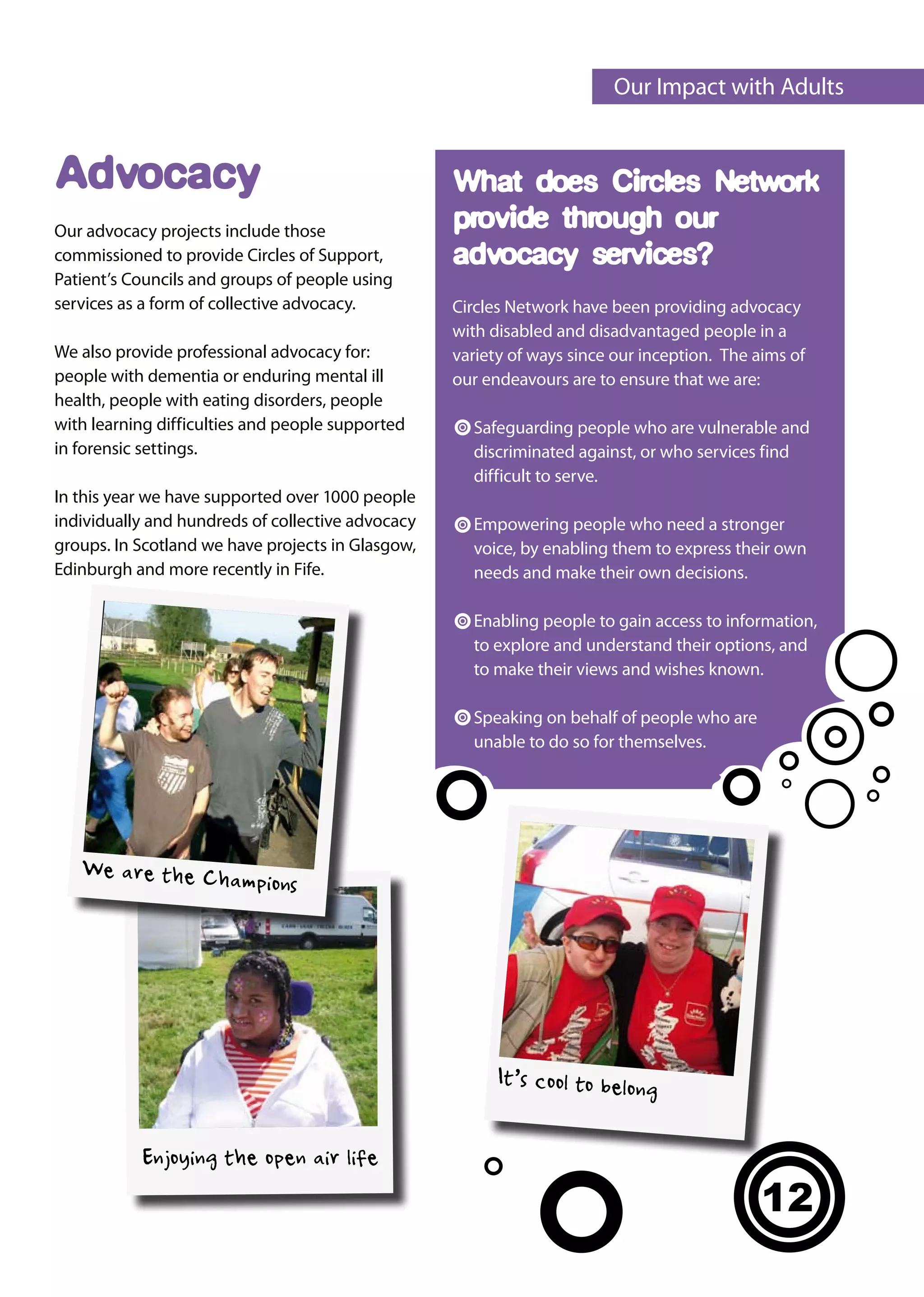 Our Impact with Adults


Advocacy                                           What does Circles Network
Our advocacy projects include those                provide through our
commissioned to provide Circles of Support,        advocacy services?
Patient’s Councils and groups of people using
services as a form of collective advocacy.         Circles Network have been providing advocacy
                                                   with disabled and disadvantaged people in a
We also provide professional advocacy for:         variety of ways since our inception. The aims of
people with dementia or enduring mental ill        our endeavours are to ensure that we are:
health, people with eating disorders, people
with learning difficulties and people supported      Safeguarding people who are vulnerable and
in forensic settings.                                discriminated against, or who services find
                                                     difficult to serve.
In this year we have supported over 1000 people
individually and hundreds of collective advocacy     Empowering people who need a stronger
groups. In Scotland we have projects in Glasgow,     voice, by enabling them to express their own
Edinburgh and more recently in Fife.                 needs and make their own decisions.

                                                     Enabling people to gain access to information,
                                                     to explore and understand their options, and
                                                     to make their views and wishes known.

                                                     Speaking on behalf of people who are
                                                     unable to do so for themselves.




   We are the Cha
                  mp        ions




                                                         It’s cool to belon
                                                                             g

           Enjoying the open air life
                                                                                             12
 