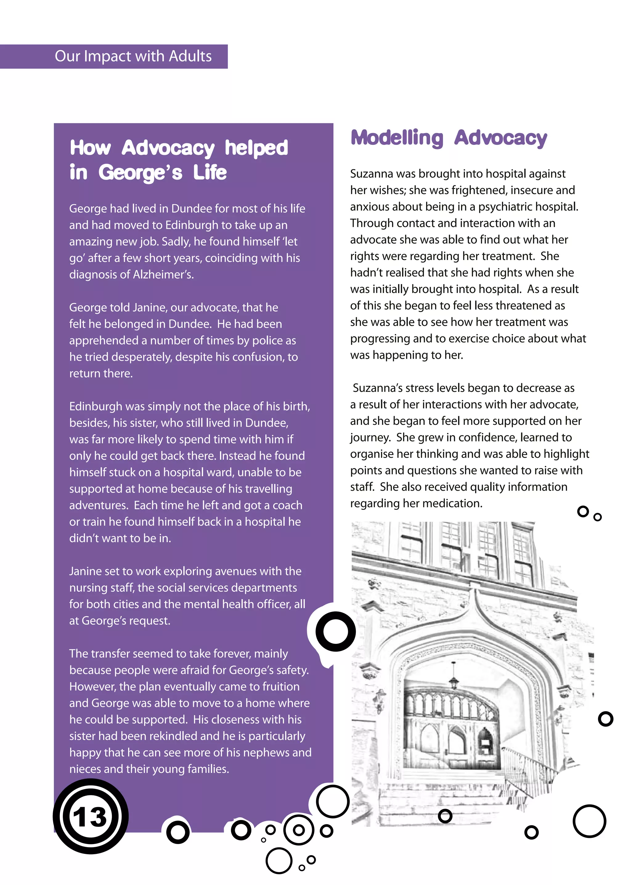 Our Impact with Adults




  How Advocacy helped                                  Modelling Advocacy
  in George’s Life                                     Suzanna was brought into hospital against
                                                       her wishes; she was frightened, insecure and
  George had lived in Dundee for most of his life      anxious about being in a psychiatric hospital.
  and had moved to Edinburgh to take up an             Through contact and interaction with an
  amazing new job. Sadly, he found himself ‘let        advocate she was able to find out what her
  go’ after a few short years, coinciding with his     rights were regarding her treatment. She
  diagnosis of Alzheimer’s.                            hadn’t realised that she had rights when she
                                                       was initially brought into hospital. As a result
  George told Janine, our advocate, that he            of this she began to feel less threatened as
  felt he belonged in Dundee. He had been              she was able to see how her treatment was
  apprehended a number of times by police as           progressing and to exercise choice about what
  he tried desperately, despite his confusion, to      was happening to her.
  return there.
                                                        Suzanna’s stress levels began to decrease as
  Edinburgh was simply not the place of his birth,     a result of her interactions with her advocate,
  besides, his sister, who still lived in Dundee,      and she began to feel more supported on her
  was far more likely to spend time with him if        journey. She grew in confidence, learned to
  only he could get back there. Instead he found       organise her thinking and was able to highlight
  himself stuck on a hospital ward, unable to be       points and questions she wanted to raise with
  supported at home because of his travelling          staff. She also received quality information
  adventures. Each time he left and got a coach        regarding her medication.
  or train he found himself back in a hospital he
  didn’t want to be in.

  Janine set to work exploring avenues with the
  nursing staff, the social services departments
  for both cities and the mental health officer, all
  at George’s request.

  The transfer seemed to take forever, mainly
  because people were afraid for George’s safety.
  However, the plan eventually came to fruition
  and George was able to move to a home where
  he could be supported. His closeness with his
  sister had been rekindled and he is particularly
  happy that he can see more of his nephews and
  nieces and their young families.



  13
  11
 