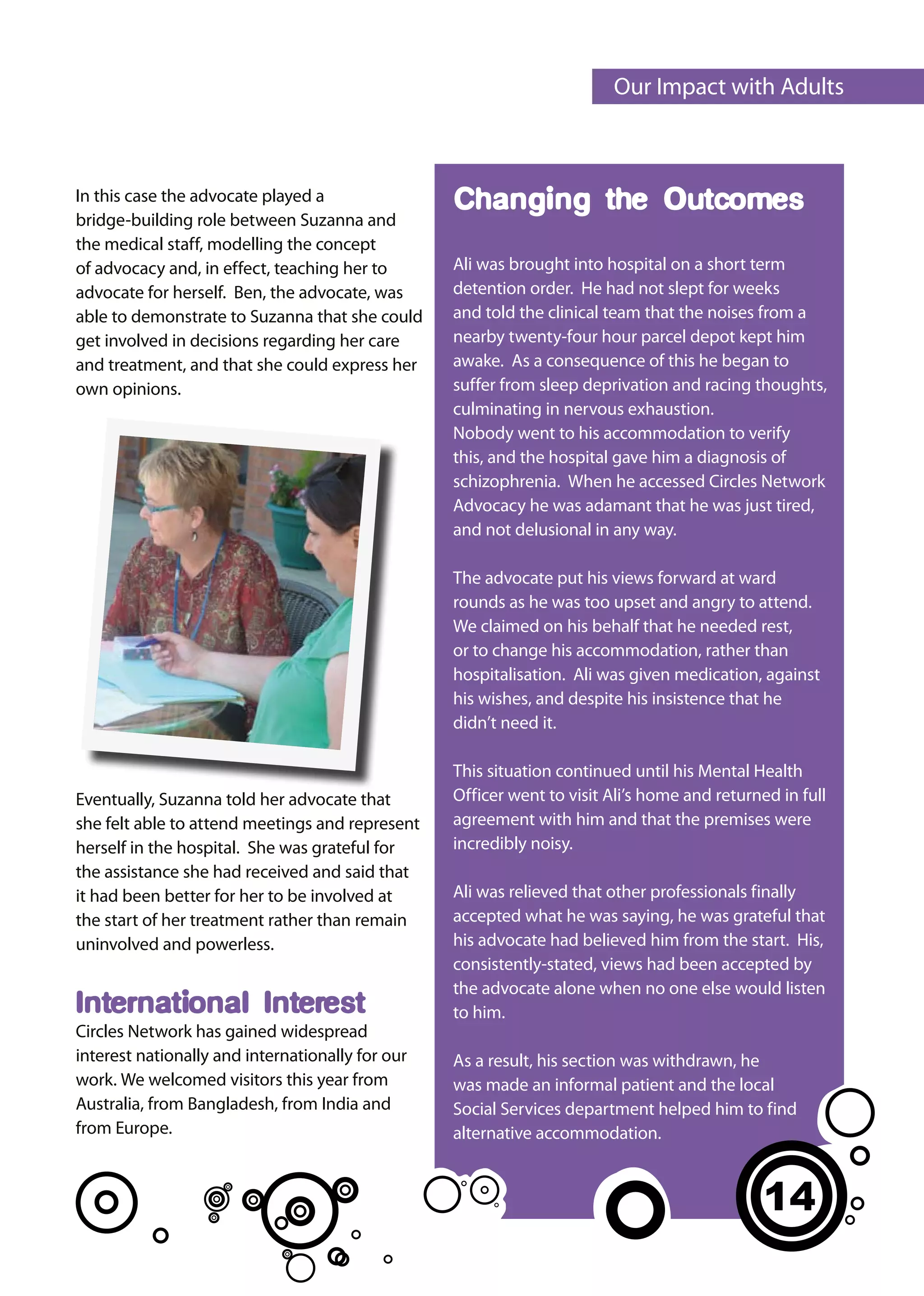 Our Impact with Adults



In this case the advocate played a                Changing the Outcomes:
bridge-building role between Suzanna and
the medical staff, modelling the concept          come
of advocacy and, in effect, teaching her to       Ali was brought into hospital on a short term
advocate for herself. Ben, the advocate, was      detention order. He had not slept for weeks
able to demonstrate to Suzanna that she could     and told the clinical team that the noises from a
get involved in decisions regarding her care      nearby twenty-four hour parcel depot kept him
and treatment, and that she could express her     awake. As a consequence of this he began to
own opinions.                                     suffer from sleep deprivation and racing thoughts,
                                                  culminating in nervous exhaustion.
                                                  Nobody went to his accommodation to verify
                                                  this, and the hospital gave him a diagnosis of
                                                  schizophrenia. When he accessed Circles Network
                                                  Advocacy he was adamant that he was just tired,
                                                  and not delusional in any way.

                                                  The advocate put his views forward at ward
                                                  rounds as he was too upset and angry to attend.
                                                  We claimed on his behalf that he needed rest,
                                                  or to change his accommodation, rather than
                                                  hospitalisation. Ali was given medication, against
                                                  his wishes, and despite his insistence that he
                                                  didn’t need it.

                                                  This situation continued until his Mental Health
Eventually, Suzanna told her advocate that        Officer went to visit Ali’s home and returned in full
she felt able to attend meetings and represent    agreement with him and that the premises were
herself in the hospital. She was grateful for     incredibly noisy.
the assistance she had received and said that
it had been better for her to be involved at      Ali was relieved that other professionals finally
the start of her treatment rather than remain     accepted what he was saying, he was grateful that
uninvolved and powerless.                         his advocate had believed him from the start. His,
                                                  consistently-stated, views had been accepted by
                                                  the advocate alone when no one else would listen
International Interest                            to him.
Circles Network has gained widespread
interest nationally and internationally for our   As a result, his section was withdrawn, he
work. We welcomed visitors this year from         was made an informal patient and the local
Australia, from Bangladesh, from India and        Social Services department helped him to find
from Europe.                                      alternative accommodation.


                                                                                              14
 