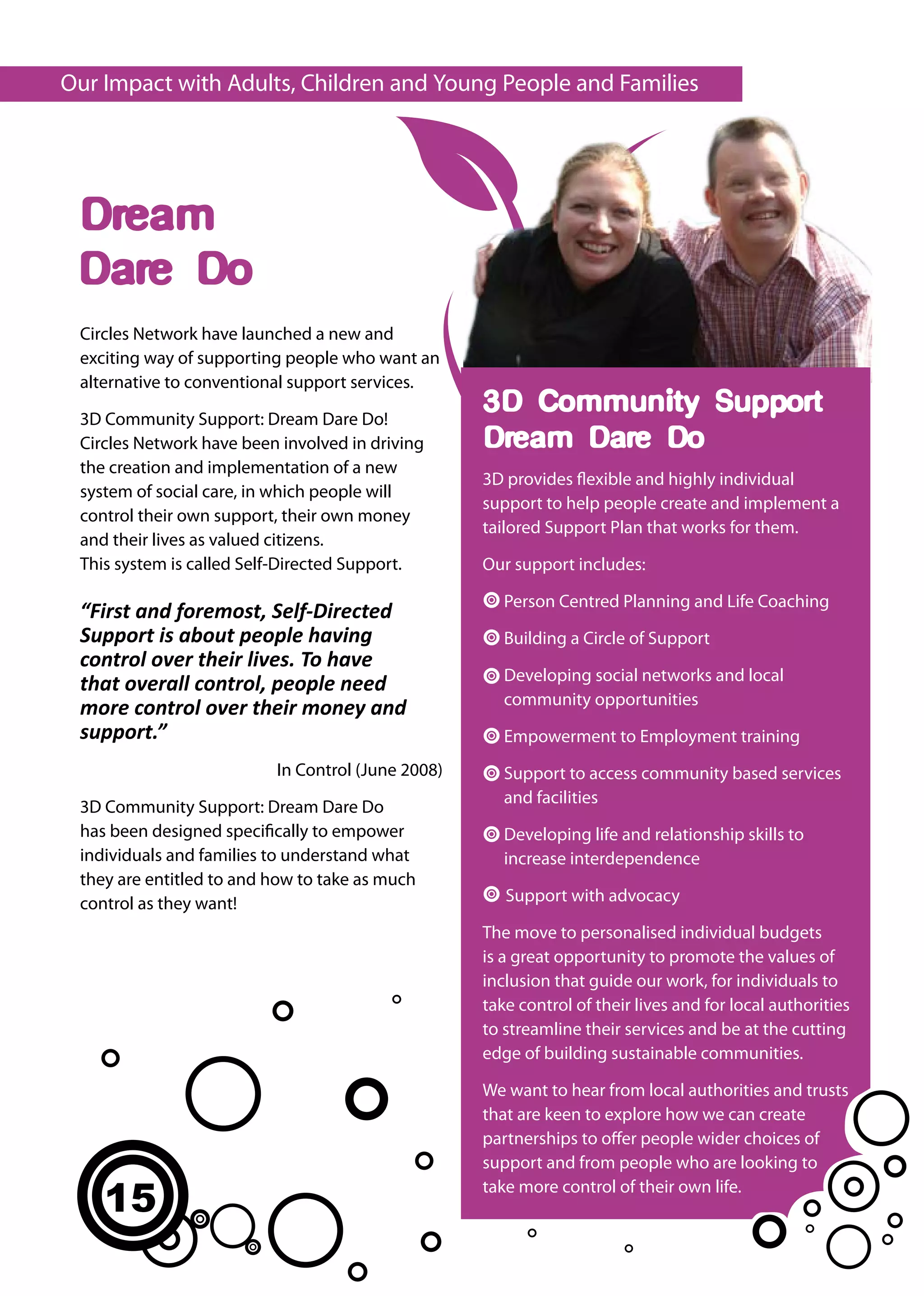 Our Impact with Adults, Children and Young People and Families




 Dream
 Dare Do
 Circles Network have launched a new and
 exciting way of supporting people who want an
 alternative to conventional support services.

 3D Community Support: Dream Dare Do!
                                                   3D Community Support:
 Circles Network have been involved in driving     Dream Dare Do:
 the creation and implementation of a new
                                                   3D provides flexible and highly individual
 system of social care, in which people will
                                                   support to help people create and implement a
 control their own support, their own money
                                                   tailored Support Plan that works for them.
 and their lives as valued citizens.
 This system is called Self-Directed Support.      Our support includes:

                                                      Person Centred Planning and Life Coaching
 “First and foremost, Self-Directed
 Support is about people having                       Building a Circle of Support
 control over their lives. To have
                                                      Developing social networks and local
 that overall control, people need
                                                      community opportunities
 more control over their money and
 support.”                                            Empowerment to Employment training
                          In Control (June 2008)      Support to access community based services
                                                      and facilities
 3D Community Support: Dream Dare Do
 has been designed specifically to empower            Developing life and relationship skills to
 individuals and families to understand what          increase interdependence
 they are entitled to and how to take as much
 control as they want!                                Support with advocacy

                                                   The move to personalised individual budgets
                                                   is a great opportunity to promote the values of
                                                   inclusion that guide our work, for individuals to
                                                   take control of their lives and for local authorities
                                                   to streamline their services and be at the cutting
                                                   edge of building sustainable communities.

                                                   We want to hear from local authorities and trusts
                                                   that are keen to explore how we can create
                                                   partnerships to offer people wider choices of
                                                   support and from people who are looking to

    15                                             take more control of their own life.
 
