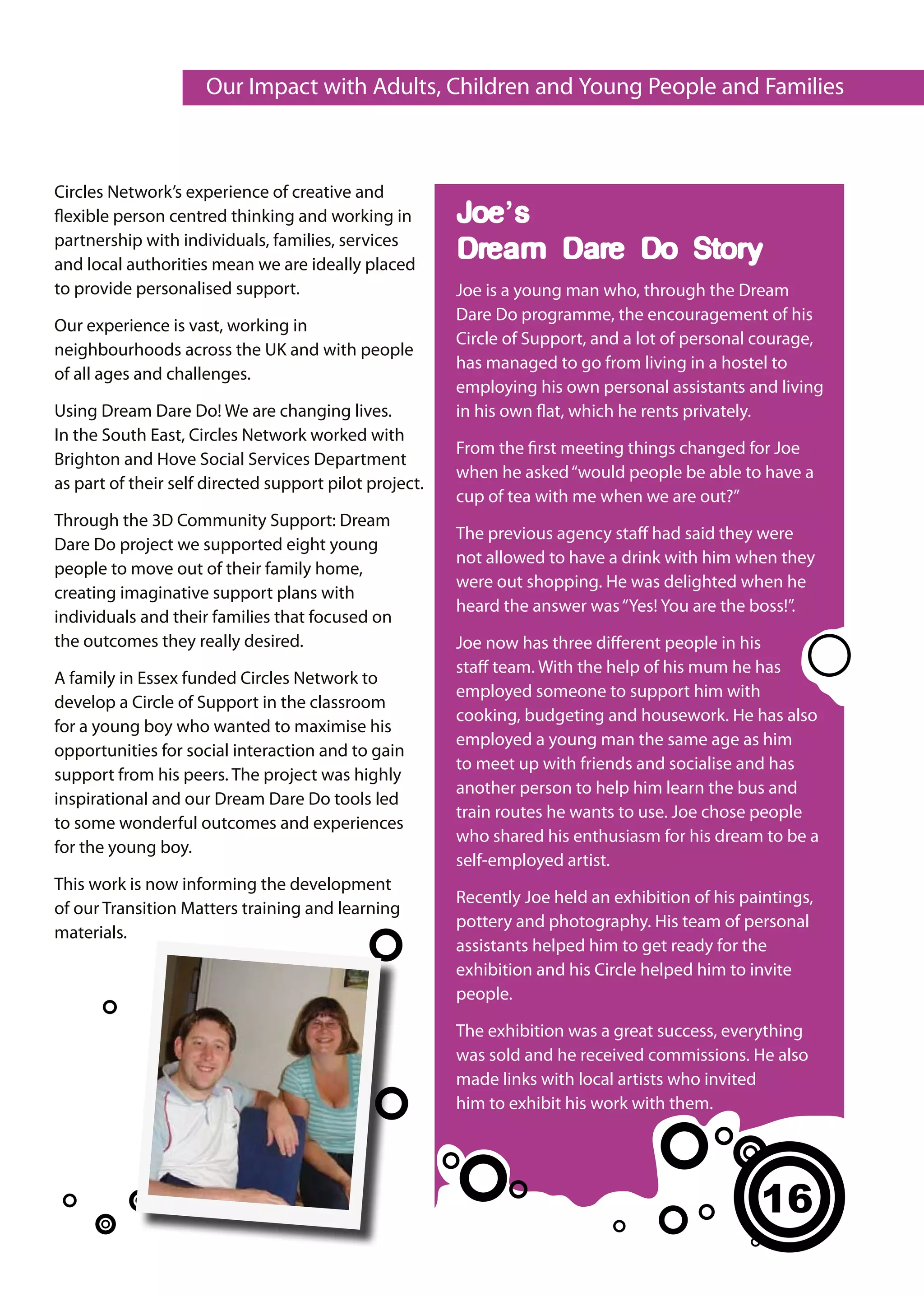 Our Impact with Adults, Children and Young People and Families



Circles Network’s experience of creative and
flexible person centred thinking and working in         Joe’s
partnership with individuals, families, services
and local authorities mean we are ideally placed
                                                        Dream Dare Do Story
to provide personalised support.                        Joe is a young man who, through the Dream
                                                        Dare Do programme, the encouragement of his
Our experience is vast, working in
                                                        Circle of Support, and a lot of personal courage,
neighbourhoods across the UK and with people
                                                        has managed to go from living in a hostel to
of all ages and challenges.
                                                        employing his own personal assistants and living
Using Dream Dare Do! We are changing lives.             in his own flat, which he rents privately.
In the South East, Circles Network worked with
                                                        From the first meeting things changed for Joe
Brighton and Hove Social Services Department
                                                        when he asked “would people be able to have a
as part of their self directed support pilot project.
                                                        cup of tea with me when we are out?”
Through the 3D Community Support: Dream
                                                        The previous agency staff had said they were
Dare Do project we supported eight young
                                                        not allowed to have a drink with him when they
people to move out of their family home,
                                                        were out shopping. He was delighted when he
creating imaginative support plans with
                                                        heard the answer was “Yes! You are the boss!”.
individuals and their families that focused on
the outcomes they really desired.                       Joe now has three different people in his
                                                        staff team. With the help of his mum he has
A family in Essex funded Circles Network to
                                                        employed someone to support him with
develop a Circle of Support in the classroom
                                                        cooking, budgeting and housework. He has also
for a young boy who wanted to maximise his
                                                        employed a young man the same age as him
opportunities for social interaction and to gain
                                                        to meet up with friends and socialise and has
support from his peers. The project was highly
                                                        another person to help him learn the bus and
inspirational and our Dream Dare Do tools led
                                                        train routes he wants to use. Joe chose people
to some wonderful outcomes and experiences
                                                        who shared his enthusiasm for his dream to be a
for the young boy.
                                                        self-employed artist.
This work is now informing the development
                                                        Recently Joe held an exhibition of his paintings,
of our Transition Matters training and learning
                                                        pottery and photography. His team of personal
materials.
                                                        assistants helped him to get ready for the
                                                        exhibition and his Circle helped him to invite
                                                        people.

                                                        The exhibition was a great success, everything
                                                        was sold and he received commissions. He also
                                                        made links with local artists who invited
                                                        him to exhibit his work with them.




                                                                                                 16
 