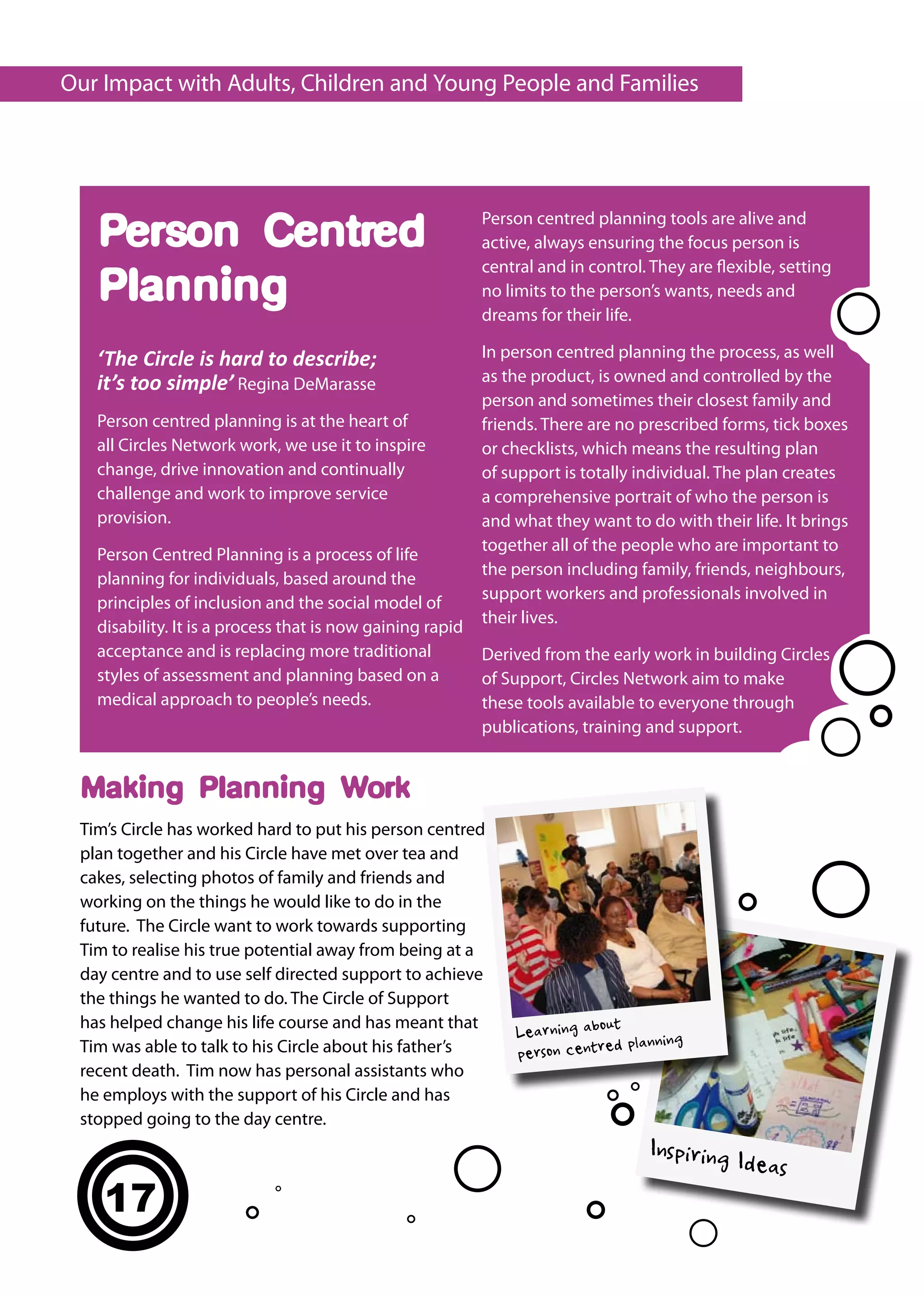 Our Impact with Adults, Children and Young People and Families




                                                           Person centred planning tools are alive and
   Person Centred                                          active, always ensuring the focus person is
                                                           central and in control. They are flexible, setting
   Planning                                                no limits to the person’s wants, needs and
                                                           dreams for their life.

   ‘The Circle is hard to describe;                        In person centred planning the process, as well
   it’s too simple’ Regina DeMarasse                       as the product, is owned and controlled by the
                                                           person and sometimes their closest family and
   Person centred planning is at the heart of              friends. There are no prescribed forms, tick boxes
   all Circles Network work, we use it to inspire          or checklists, which means the resulting plan
   change, drive innovation and continually                of support is totally individual. The plan creates
   challenge and work to improve service                   a comprehensive portrait of who the person is
   provision.                                              and what they want to do with their life. It brings
                                                           together all of the people who are important to
   Person Centred Planning is a process of life
                                                           the person including family, friends, neighbours,
   planning for individuals, based around the
                                                           support workers and professionals involved in
   principles of inclusion and the social model of
                                                           their lives.
   disability. It is a process that is now gaining rapid
   acceptance and is replacing more traditional            Derived from the early work in building Circles
   styles of assessment and planning based on a            of Support, Circles Network aim to make
   medical approach to people’s needs.                     these tools available to everyone through
                                                           publications, training and support.


 Making Planning Work
 Tim’s Circle has worked hard to put his person centred
 plan together and his Circle have met over tea and
 cakes, selecting photos of family and friends and
 working on the things he would like to do in the
 future. The Circle want to work towards supporting
 Tim to realise his true potential away from being at a
 day centre and to use self directed support to achieve
 the things he wanted to do. The Circle of Support
 has helped change his life course and has meant that                        t
                                                               Learning abou
 Tim was able to talk to his Circle about his father’s                       d planning
                                                               person centre
 recent death. Tim now has personal assistants who
 he employs with the support of his Circle and has
 stopped going to the day centre.
                                                                                  Inspiring
                                                                                               Ideas
    17
 
