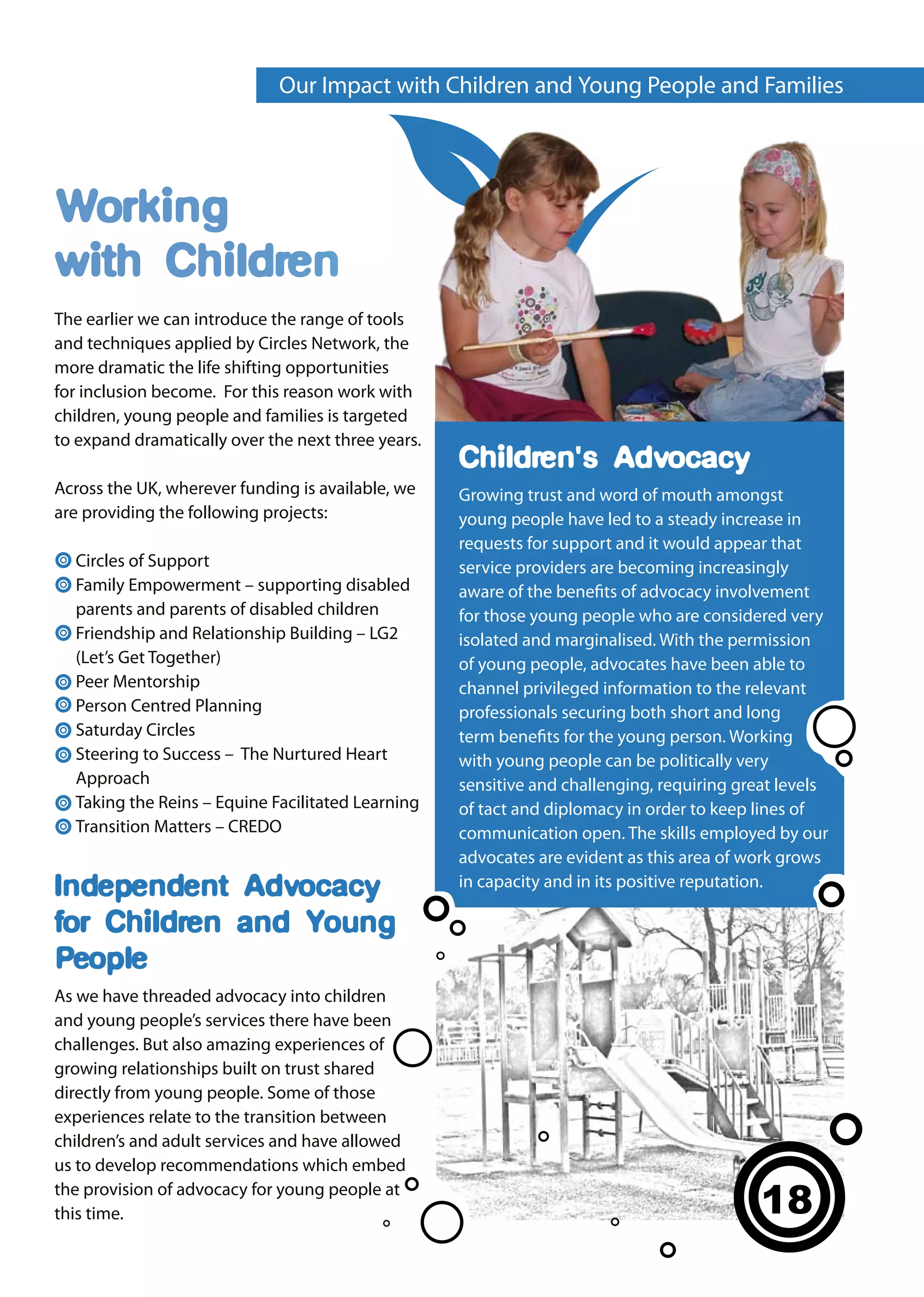 Our Impact with Children and Young People and Families




Working
with Children
The earlier we can introduce the range of tools
and techniques applied by Circles Network, the
more dramatic the life shifting opportunities
for inclusion become. For this reason work with
children, young people and families is targeted
to expand dramatically over the next three years.
                                                    Children's Advocacy
Across the UK, wherever funding is available, we    Growing trust and word of mouth amongst
are providing the following projects:               young people have led to a steady increase in
                                                    requests for support and it would appear that
  Circles of Support                                service providers are becoming increasingly
  Family Empowerment – supporting disabled          aware of the benefits of advocacy involvement
  parents and parents of disabled children          for those young people who are considered very
  Friendship and Relationship Building – LG2        isolated and marginalised. With the permission
  (Let’s Get Together)                              of young people, advocates have been able to
  Peer Mentorship                                   channel privileged information to the relevant
  Person Centred Planning                           professionals securing both short and long
  Saturday Circles                                  term benefits for the young person. Working
  Steering to Success – The Nurtured Heart          with young people can be politically very
  Approach                                          sensitive and challenging, requiring great levels
  Taking the Reins – Equine Facilitated Learning    of tact and diplomacy in order to keep lines of
  Transition Matters – CREDO                        communication open. The skills employed by our
                                                    advocates are evident as this area of work grows
Independent Advocacy                                in capacity and in its positive reputation.

for Children and Young
People
As we have threaded advocacy into children
and young people’s services there have been
challenges. But also amazing experiences of
growing relationships built on trust shared
directly from young people. Some of those
experiences relate to the transition between
children’s and adult services and have allowed
us to develop recommendations which embed
the provision of advocacy for young people at
this time.                                                                                  18
                                                                                            16
 