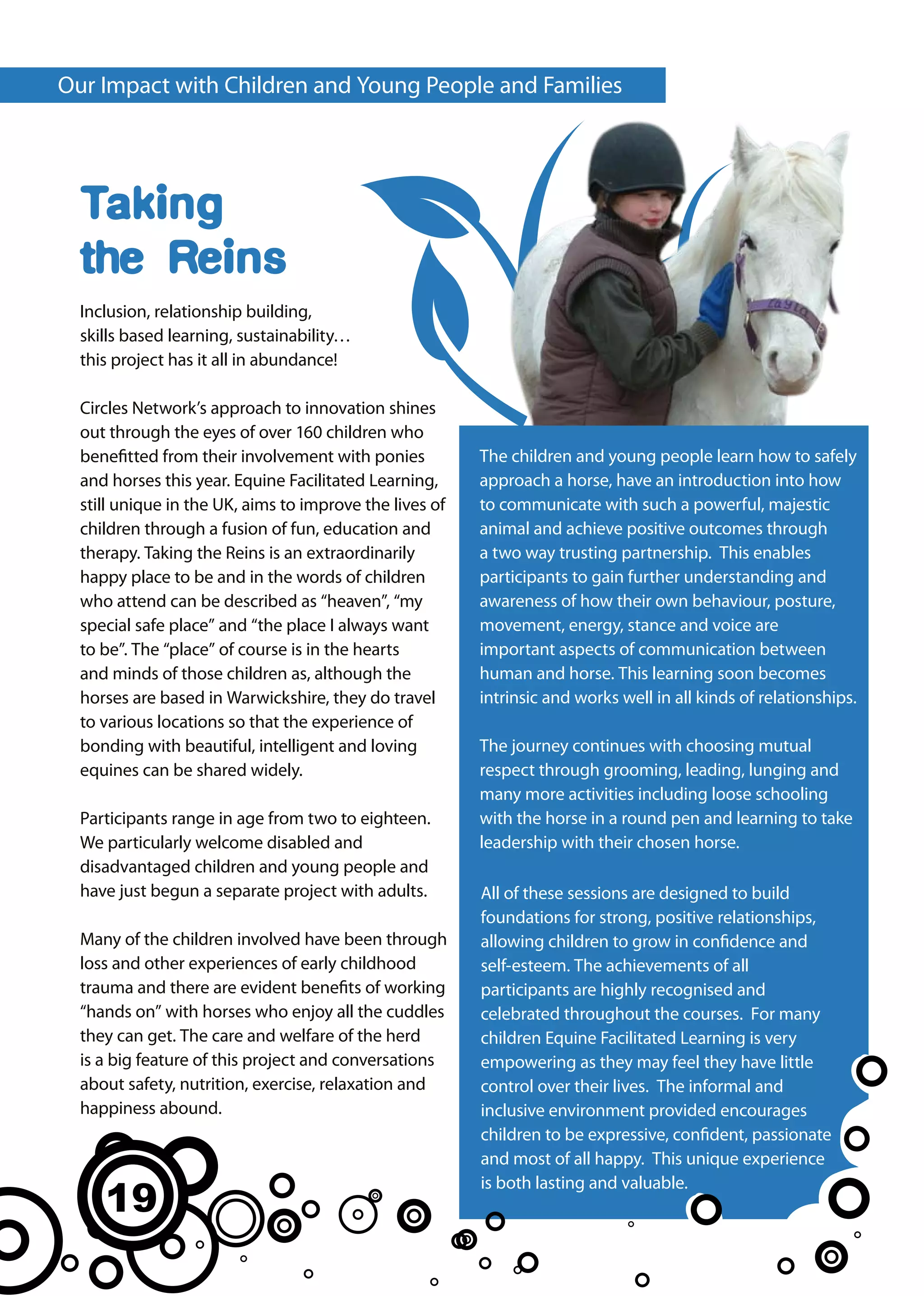 Our Impact with Children and Young People and Families




  Taking
  the Reins
  Inclusion, relationship building,
  skills based learning, sustainability…
  this project has it all in abundance!

  Circles Network’s approach to innovation shines
  out through the eyes of over 160 children who
  benefitted from their involvement with ponies          The children and young people learn how to safely
  and horses this year. Equine Facilitated Learning,     approach a horse, have an introduction into how
  still unique in the UK, aims to improve the lives of   to communicate with such a powerful, majestic
  children through a fusion of fun, education and        animal and achieve positive outcomes through
  therapy. Taking the Reins is an extraordinarily        a two way trusting partnership. This enables
  happy place to be and in the words of children         participants to gain further understanding and
  who attend can be described as “heaven”, “my           awareness of how their own behaviour, posture,
  special safe place” and “the place I always want       movement, energy, stance and voice are
  to be”. The “place” of course is in the hearts         important aspects of communication between
  and minds of those children as, although the           human and horse. This learning soon becomes
  horses are based in Warwickshire, they do travel       intrinsic and works well in all kinds of relationships.
  to various locations so that the experience of
  bonding with beautiful, intelligent and loving         The journey continues with choosing mutual
  equines can be shared widely.                          respect through grooming, leading, lunging and
                                                         many more activities including loose schooling
  Participants range in age from two to eighteen.        with the horse in a round pen and learning to take
  We particularly welcome disabled and                   leadership with their chosen horse.
  disadvantaged children and young people and
  have just begun a separate project with adults.        All of these sessions are designed to build
                                                         foundations for strong, positive relationships,
  Many of the children involved have been through        allowing children to grow in confidence and
  loss and other experiences of early childhood          self-esteem. The achievements of all
  trauma and there are evident benefits of working       participants are highly recognised and
  “hands on” with horses who enjoy all the cuddles       celebrated throughout the courses. For many
  they can get. The care and welfare of the herd         children Equine Facilitated Learning is very
  is a big feature of this project and conversations     empowering as they may feel they have little
  about safety, nutrition, exercise, relaxation and      control over their lives. The informal and
  happiness abound.                                      inclusive environment provided encourages
                                                         children to be expressive, confident, passionate
                                                         and most of all happy. This unique experience

     19
                                                         is both lasting and valuable.
 