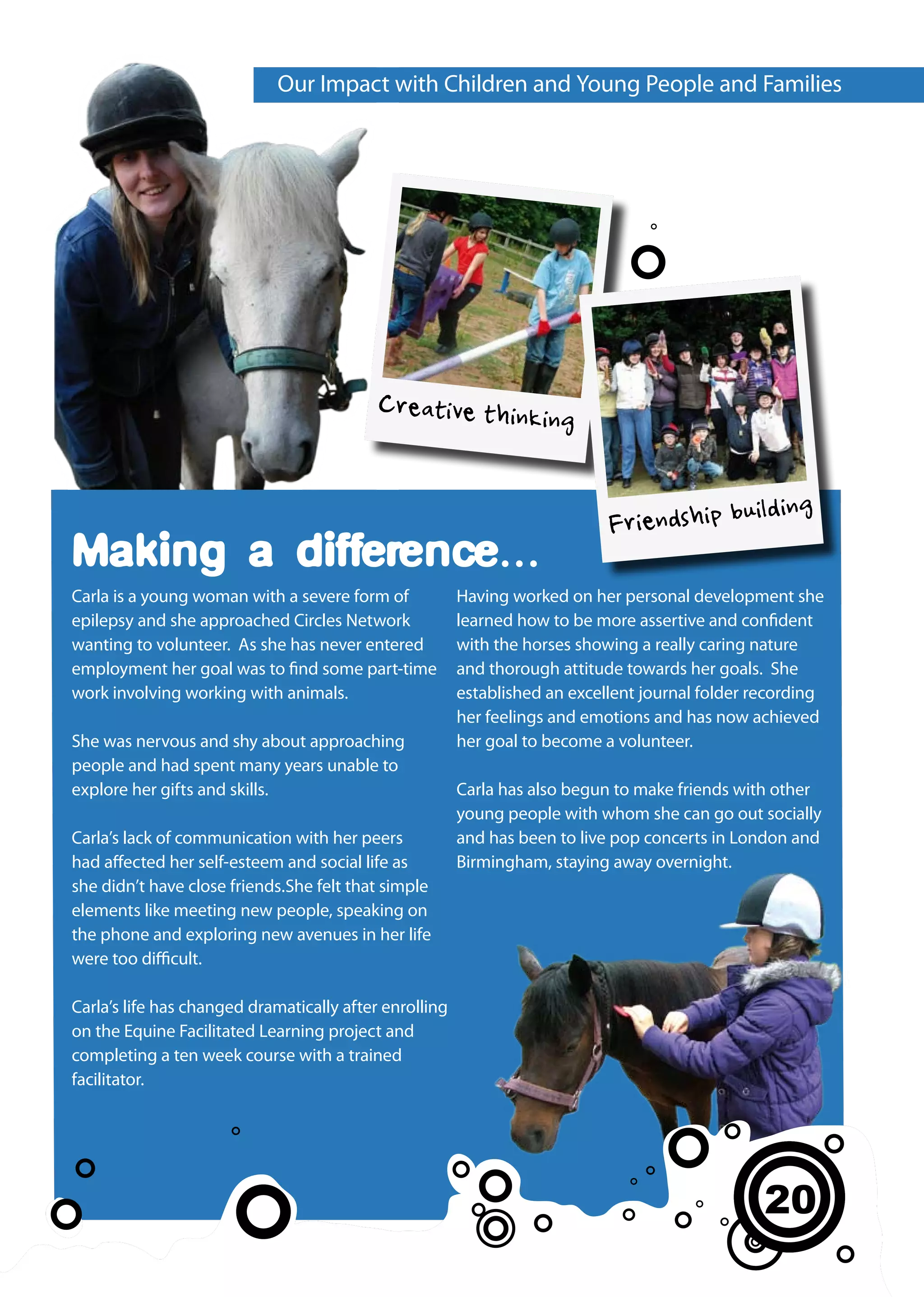 Our Impact with Children and Young People and Families




                                           Creative thinkin
                                                                     g


                                                                                                ilding
                                                                            Friendship bu
Making a difference...
Carla is a young woman with a severe form of            Having worked on her personal development she
epilepsy and she approached Circles Network             learned how to be more assertive and confident
wanting to volunteer. As she has never entered          with the horses showing a really caring nature
employment her goal was to find some part-time          and thorough attitude towards her goals. She
work involving working with animals.                    established an excellent journal folder recording
                                                        her feelings and emotions and has now achieved
She was nervous and shy about approaching               her goal to become a volunteer.
people and had spent many years unable to
explore her gifts and skills.                           Carla has also begun to make friends with other
                                                        young people with whom she can go out socially
Carla’s lack of communication with her peers            and has been to live pop concerts in London and
had affected her self-esteem and social life as         Birmingham, staying away overnight.
she didn’t have close friends.She felt that simple
elements like meeting new people, speaking on
the phone and exploring new avenues in her life
were too difficult.

Carla’s life has changed dramatically after enrolling
on the Equine Facilitated Learning project and
completing a ten week course with a trained
facilitator.




                                                                                                 20
                                                                                                 16
                                                                                                 12
 