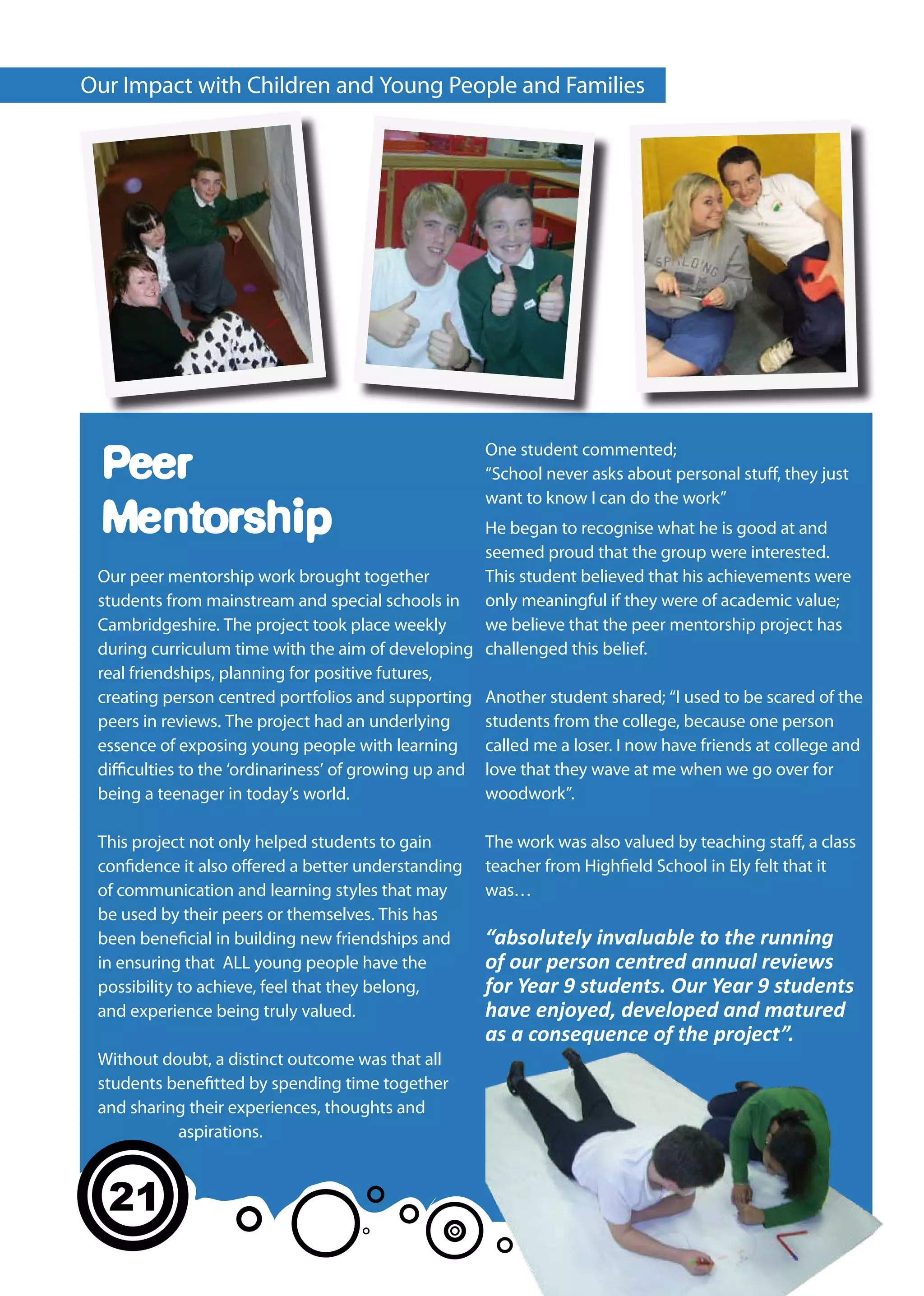 Our Impact with Children and Young People and Families




                                                     One student commented;
 Peer                                                “School never asks about personal stuff, they just
                                                     want to know I can do the work”
 Mentorship                                           He began to recognise what he is good at and
                                                      seemed proud that the group were interested.
 Our peer mentorship work brought together            This student believed that his achievements were
 students from mainstream and special schools in only meaningful if they were of academic value;
 Cambridgeshire. The project took place weekly        we believe that the peer mentorship project has
 during curriculum time with the aim of developing challenged this belief.
 real friendships, planning for positive futures,
 creating person centred portfolios and supporting Another student shared; “I used to be scared of the
 peers in reviews. The project had an underlying      students from the college, because one person
 essence of exposing young people with learning called me a loser. I now have friends at college and
 difficulties to the ‘ordinariness’ of growing up and love that they wave at me when we go over for
 being a teenager in today’s world.                   woodwork”.

 This project not only helped students to gain       The work was also valued by teaching staff, a class
 confidence it also offered a better understanding   teacher from Highfield School in Ely felt that it
 of communication and learning styles that may       was…
 be used by their peers or themselves. This has
 been beneficial in building new friendships and     “absolutely invaluable to the running
 in ensuring that ALL young people have the          of our person centred annual reviews
 possibility to achieve, feel that they belong,      for Year 9 students. Our Year 9 students
 and experience being truly valued.                  have enjoyed, developed and matured
                                                     as a consequence of the project”.
 Without doubt, a distinct outcome was that all
 students benefitted by spending time together
 and sharing their experiences, thoughts and
           aspirations.



  21
 