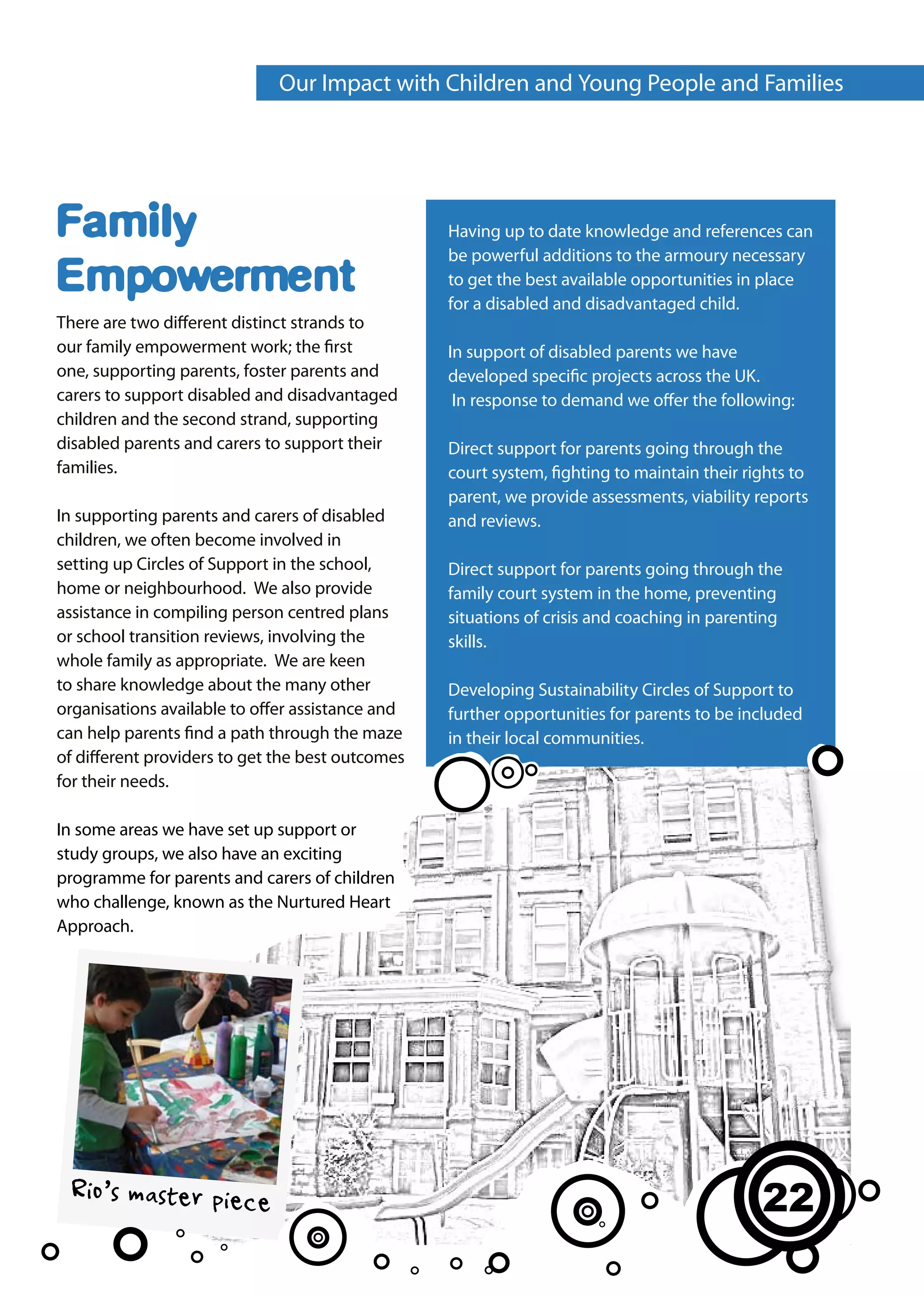 Our Impact with Children and Young People and Families




Family                                            Having up to date knowledge and references can
                                                  be powerful additions to the armoury necessary
Empowerment                                       to get the best available opportunities in place
                                                  for a disabled and disadvantaged child.
There are two different distinct strands to
our family empowerment work; the first            In support of disabled parents we have
one, supporting parents, foster parents and       developed specific projects across the UK.
carers to support disabled and disadvantaged       In response to demand we offer the following:
children and the second strand, supporting
disabled parents and carers to support their      Direct support for parents going through the
families.                                         court system, fighting to maintain their rights to
                                                  parent, we provide assessments, viability reports
In supporting parents and carers of disabled      and reviews.
children, we often become involved in
setting up Circles of Support in the school,      Direct support for parents going through the
home or neighbourhood. We also provide            family court system in the home, preventing
assistance in compiling person centred plans      situations of crisis and coaching in parenting
or school transition reviews, involving the       skills.
whole family as appropriate. We are keen
to share knowledge about the many other           Developing Sustainability Circles of Support to
organisations available to offer assistance and   further opportunities for parents to be included
can help parents find a path through the maze     in their local communities.
of different providers to get the best outcomes
for their needs.

In some areas we have set up support or
study groups, we also have an exciting
programme for parents and carers of children
who challenge, known as the Nurtured Heart
Approach.




 Rio’s master piece                                                                          22
 