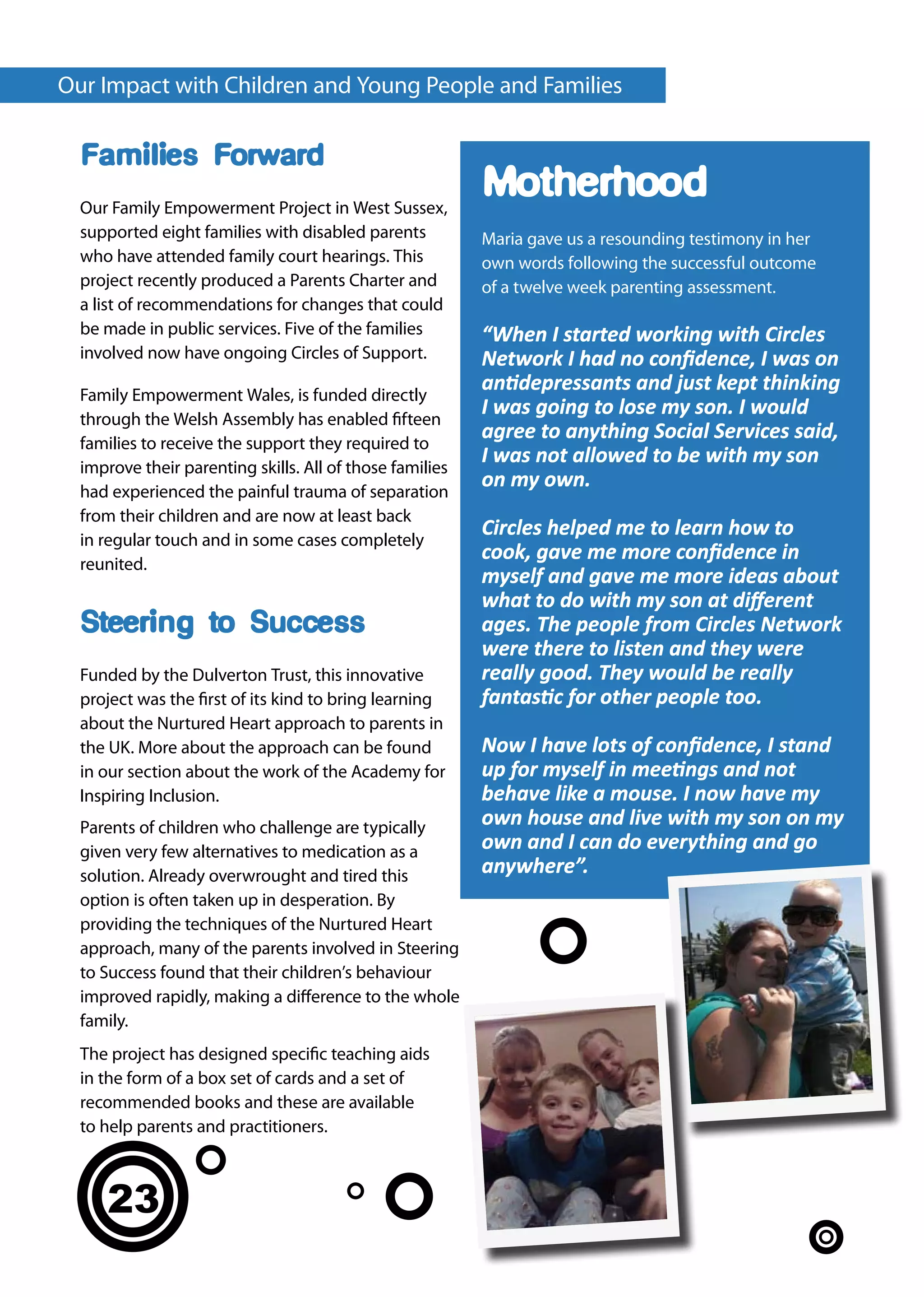 Our Impact with Children and Young People and Families

  Families Forward
  Our Family Empowerment Project in West Sussex,
                                                          Motherhood
  supported eight families with disabled parents          Maria gave us a resounding testimony in her
  who have attended family court hearings. This           own words following the successful outcome
  project recently produced a Parents Charter and         of a twelve week parenting assessment.
  a list of recommendations for changes that could
  be made in public services. Five of the families        “When I started working with Circles
  involved now have ongoing Circles of Support.           Network I had no confidence, I was on
  Family Empowerment Wales, is funded directly
                                                          antidepressants and just kept thinking
  through the Welsh Assembly has enabled fifteen
                                                          I was going to lose my son. I would
  families to receive the support they required to
                                                          agree to anything Social Services said,
  improve their parenting skills. All of those families
                                                          I was not allowed to be with my son
  had experienced the painful trauma of separation
                                                          on my own.
  from their children and are now at least back
  in regular touch and in some cases completely
                                                          Circles helped me to learn how to
  reunited.
                                                          cook, gave me more confidence in
                                                          myself and gave me more ideas about
                                                          what to do with my son at different
  Steering to Success                                     ages. The people from Circles Network
                                                          were there to listen and they were
  Funded by the Dulverton Trust, this innovative          really good. They would be really
  project was the first of its kind to bring learning     fantastic for other people too.
  about the Nurtured Heart approach to parents in
  the UK. More about the approach can be found            Now I have lots of confidence, I stand
  in our section about the work of the Academy for        up for myself in meetings and not
  Inspiring Inclusion.                                    behave like a mouse. I now have my
  Parents of children who challenge are typically         own house and live with my son on my
  given very few alternatives to medication as a          own and I can do everything and go
  solution. Already overwrought and tired this            anywhere”.
  option is often taken up in desperation. By
  providing the techniques of the Nurtured Heart
  approach, many of the parents involved in Steering
  to Success found that their children’s behaviour
  improved rapidly, making a difference to the whole
  family.
  The project has designed specific teaching aids
  in the form of a box set of cards and a set of
  recommended books and these are available
  to help parents and practitioners.



     23
 