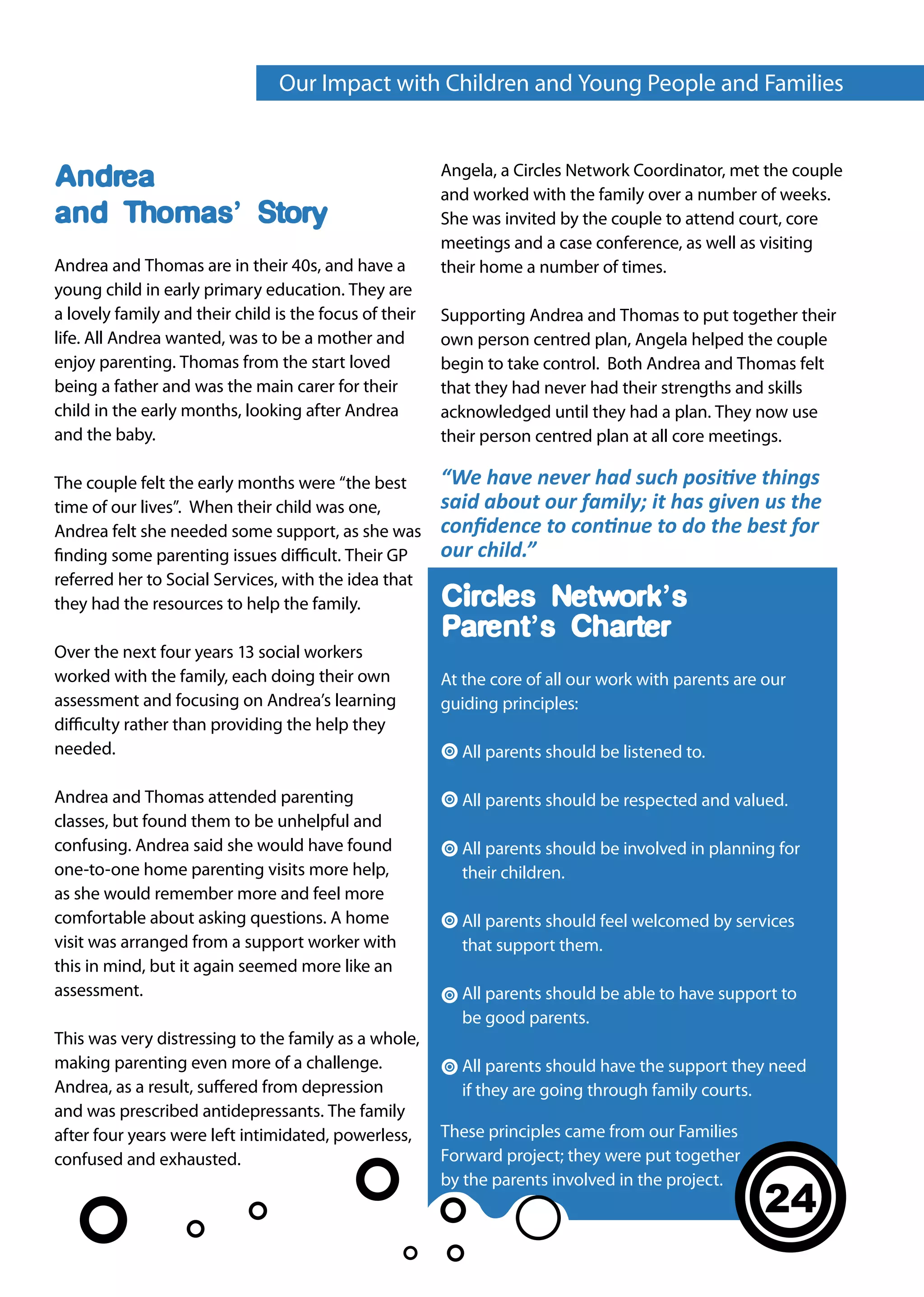 Our Impact with Children and Young People and Families


                                                        Angela, a Circles Network Coordinator, met the couple
Andrea                                                  and worked with the family over a number of weeks.
and Thomas’ Story                                       She was invited by the couple to attend court, core
                                                        meetings and a case conference, as well as visiting
Andrea and Thomas are in their 40s, and have a          their home a number of times.
young child in early primary education. They are
a lovely family and their child is the focus of their   Supporting Andrea and Thomas to put together their
life. All Andrea wanted, was to be a mother and         own person centred plan, Angela helped the couple
enjoy parenting. Thomas from the start loved            begin to take control. Both Andrea and Thomas felt
being a father and was the main carer for their         that they had never had their strengths and skills
child in the early months, looking after Andrea         acknowledged until they had a plan. They now use
and the baby.                                           their person centred plan at all core meetings.

The couple felt the early months were “the best         “We have never had such positive things
time of our lives”. When their child was one,           said about our family; it has given us the
Andrea felt she needed some support, as she was         confidence to continue to do the best for
finding some parenting issues difficult. Their GP       our child.”
referred her to Social Services, with the idea that
they had the resources to help the family.              Circles Network’s
                                                        Parent’s Charter
Over the next four years 13 social workers
worked with the family, each doing their own            At the core of all our work with parents are our
assessment and focusing on Andrea’s learning            guiding principles:
difficulty rather than providing the help they
needed.                                                   All parents should be listened to.

Andrea and Thomas attended parenting                      All parents should be respected and valued.
classes, but found them to be unhelpful and
confusing. Andrea said she would have found               All parents should be involved in planning for
one-to-one home parenting visits more help,               their children.
as she would remember more and feel more
comfortable about asking questions. A home                All parents should feel welcomed by services
visit was arranged from a support worker with             that support them.
this in mind, but it again seemed more like an
assessment.                                               All parents should be able to have support to
                                                          be good parents.
This was very distressing to the family as a whole,
making parenting even more of a challenge.                All parents should have the support they need
Andrea, as a result, suffered from depression             if they are going through family courts.
and was prescribed antidepressants. The family
after four years were left intimidated, powerless,      These principles came from our Families
confused and exhausted.                                 Forward project; they were put together
                                                        by the parents involved in the project.
                                                                                                     24
 