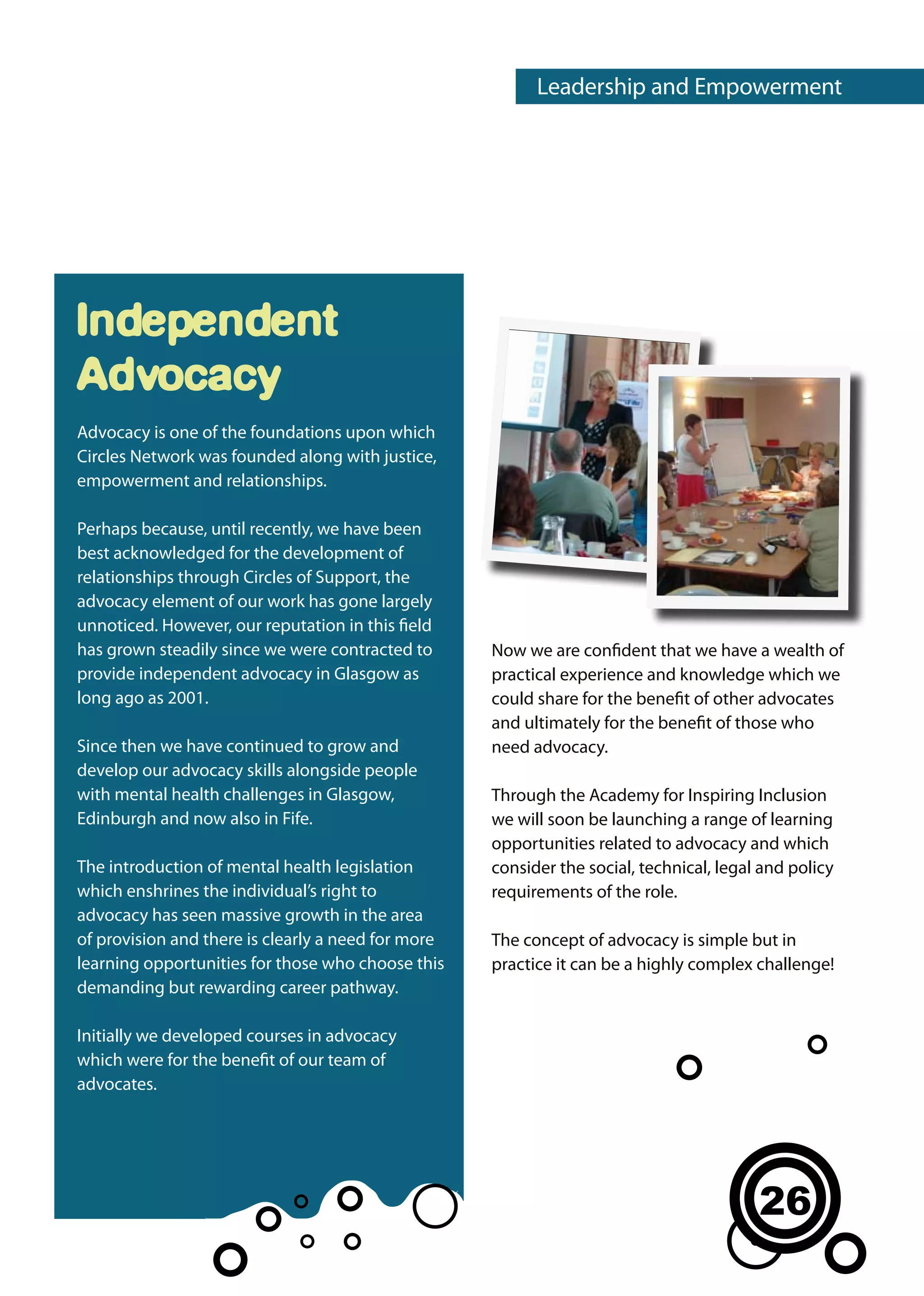 Leadership and Empowerment




Independent
Advocacy
Advocacy is one of the foundations upon which
Circles Network was founded along with justice,
empowerment and relationships.

Perhaps because, until recently, we have been
best acknowledged for the development of
relationships through Circles of Support, the
advocacy element of our work has gone largely
unnoticed. However, our reputation in this field
has grown steadily since we were contracted to      Now we are confident that we have a wealth of
provide independent advocacy in Glasgow as          practical experience and knowledge which we
long ago as 2001.                                   could share for the benefit of other advocates
                                                    and ultimately for the benefit of those who
Since then we have continued to grow and            need advocacy.
develop our advocacy skills alongside people
with mental health challenges in Glasgow,           Through the Academy for Inspiring Inclusion
Edinburgh and now also in Fife.                     we will soon be launching a range of learning
                                                    opportunities related to advocacy and which
The introduction of mental health legislation       consider the social, technical, legal and policy
which enshrines the individual’s right to           requirements of the role.
advocacy has seen massive growth in the area
of provision and there is clearly a need for more   The concept of advocacy is simple but in
learning opportunities for those who choose this    practice it can be a highly complex challenge!
demanding but rewarding career pathway.

Initially we developed courses in advocacy
which were for the benefit of our team of
advocates.




                                                                                         26
 
