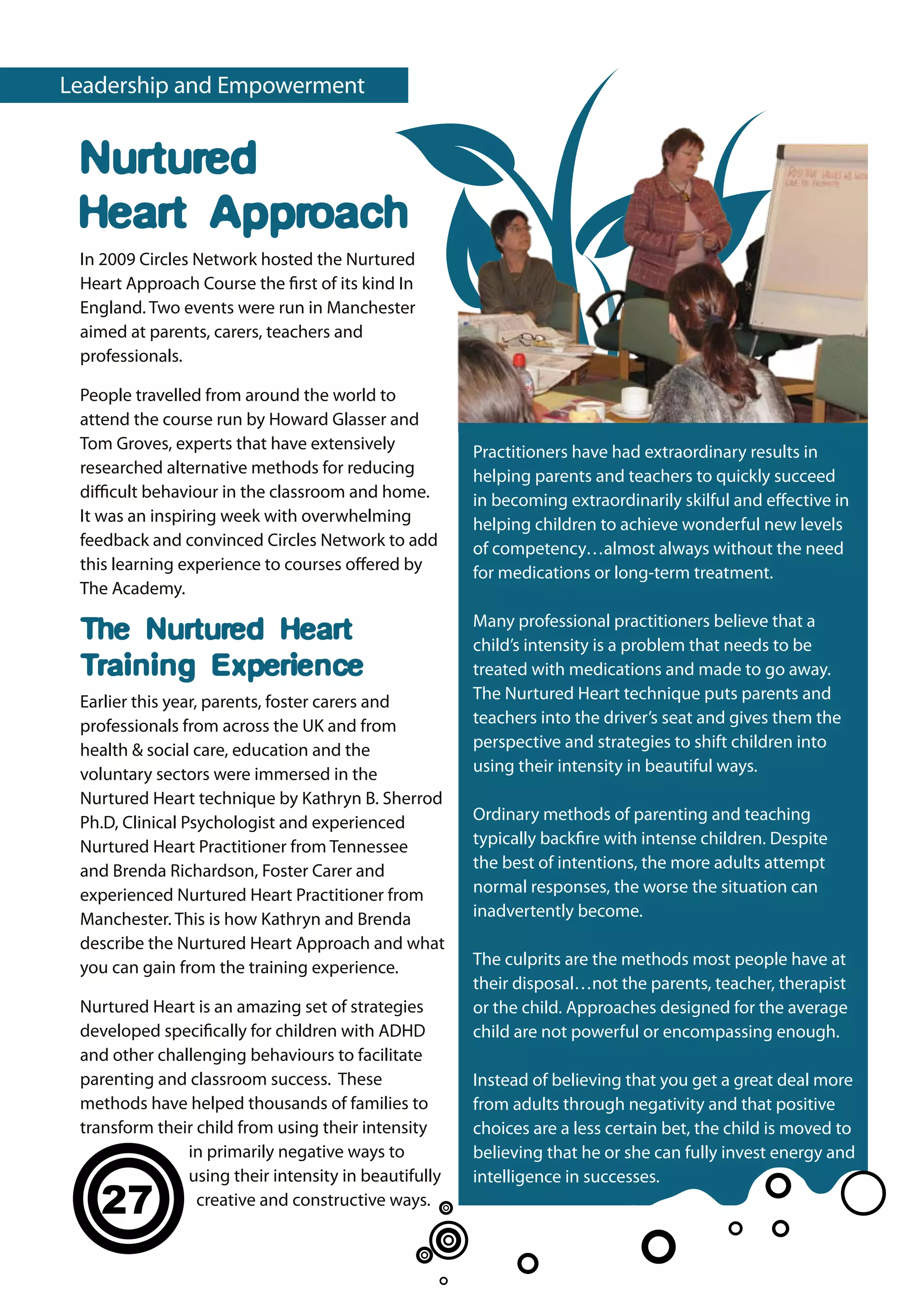 Leadership and Empowerment


 Nurtured
 Heart Approach
 In 2009 Circles Network hosted the Nurtured
 Heart Approach Course the first of its kind In
 England. Two events were run in Manchester
 aimed at parents, carers, teachers and
 professionals.

 People travelled from around the world to
 attend the course run by Howard Glasser and
 Tom Groves, experts that have extensively            Practitioners have had extraordinary results in
 researched alternative methods for reducing          helping parents and teachers to quickly succeed
 difficult behaviour in the classroom and home.       in becoming extraordinarily skilful and effective in
 It was an inspiring week with overwhelming           helping children to achieve wonderful new levels
 feedback and convinced Circles Network to add        of competency…almost always without the need
 this learning experience to courses offered by       for medications or long-term treatment.
 The Academy.
                                                      Many professional practitioners believe that a
 The Nurtured Heart                                   child’s intensity is a problem that needs to be
 Training Experience                                  treated with medications and made to go away.
 Earlier this year, parents, foster carers and        The Nurtured Heart technique puts parents and
 professionals from across the UK and from            teachers into the driver’s seat and gives them the
 health & social care, education and the              perspective and strategies to shift children into
 voluntary sectors were immersed in the               using their intensity in beautiful ways.
 Nurtured Heart technique by Kathryn B. Sherrod
 Ph.D, Clinical Psychologist and experienced          Ordinary methods of parenting and teaching
 Nurtured Heart Practitioner from Tennessee           typically backfire with intense children. Despite
 and Brenda Richardson, Foster Carer and              the best of intentions, the more adults attempt
 experienced Nurtured Heart Practitioner from         normal responses, the worse the situation can
 Manchester. This is how Kathryn and Brenda           inadvertently become.
 describe the Nurtured Heart Approach and what
 you can gain from the training experience.           The culprits are the methods most people have at
                                                      their disposal…not the parents, teacher, therapist
 Nurtured Heart is an amazing set of strategies       or the child. Approaches designed for the average
 developed specifically for children with ADHD        child are not powerful or encompassing enough.
 and other challenging behaviours to facilitate
 parenting and classroom success. These               Instead of believing that you get a great deal more
 methods have helped thousands of families to         from adults through negativity and that positive
 transform their child from using their intensity     choices are a less certain bet, the child is moved to
               in primarily negative ways to          believing that he or she can fully invest energy and
               using their intensity in beautifully   intelligence in successes.
   27            creative and constructive ways.
 