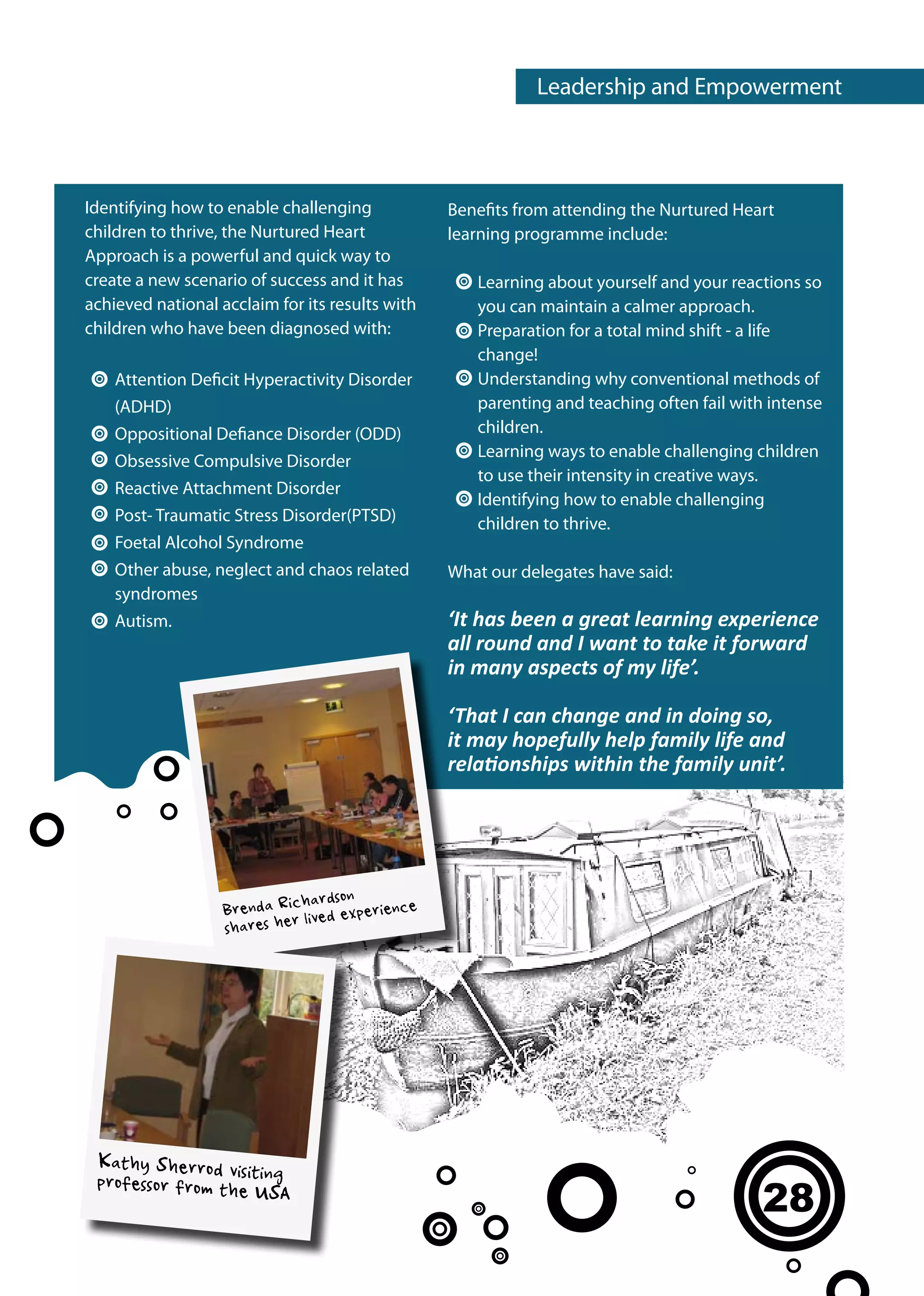 Leadership and Empowerment



Identifying how to enable challenging            Benefits from attending the Nurtured Heart
children to thrive, the Nurtured Heart           learning programme include:
Approach is a powerful and quick way to
create a new scenario of success and it has         Learning about yourself and your reactions so
achieved national acclaim for its results with      you can maintain a calmer approach.
children who have been diagnosed with:              Preparation for a total mind shift - a life
                                                    change!
    Attention Deficit Hyperactivity Disorder        Understanding why conventional methods of
    (ADHD)                                          parenting and teaching often fail with intense
    Oppositional Defiance Disorder (ODD)            children.
                                                    Learning ways to enable challenging children
    Obsessive Compulsive Disorder
                                                    to use their intensity in creative ways.
    Reactive Attachment Disorder
                                                    Identifying how to enable challenging
    Post- Traumatic Stress Disorder(PTSD)           children to thrive.
    Foetal Alcohol Syndrome
    Other abuse, neglect and chaos related       What our delegates have said:
    syndromes
    Autism.                                      ‘It has been a great learning experience
                                                 all round and I want to take it forward
                                                 in many aspects of my life’.

                                                 ‘That I can change and in doing so,
                                                 it may hopefully help family life and
                                                 relationships within the family unit’.




                              hardson
                   Brenda Ric lived experience
                   shares her




 Kathy Sherrod visit
 professor from the ing
                    USA
                                                                                          28
 