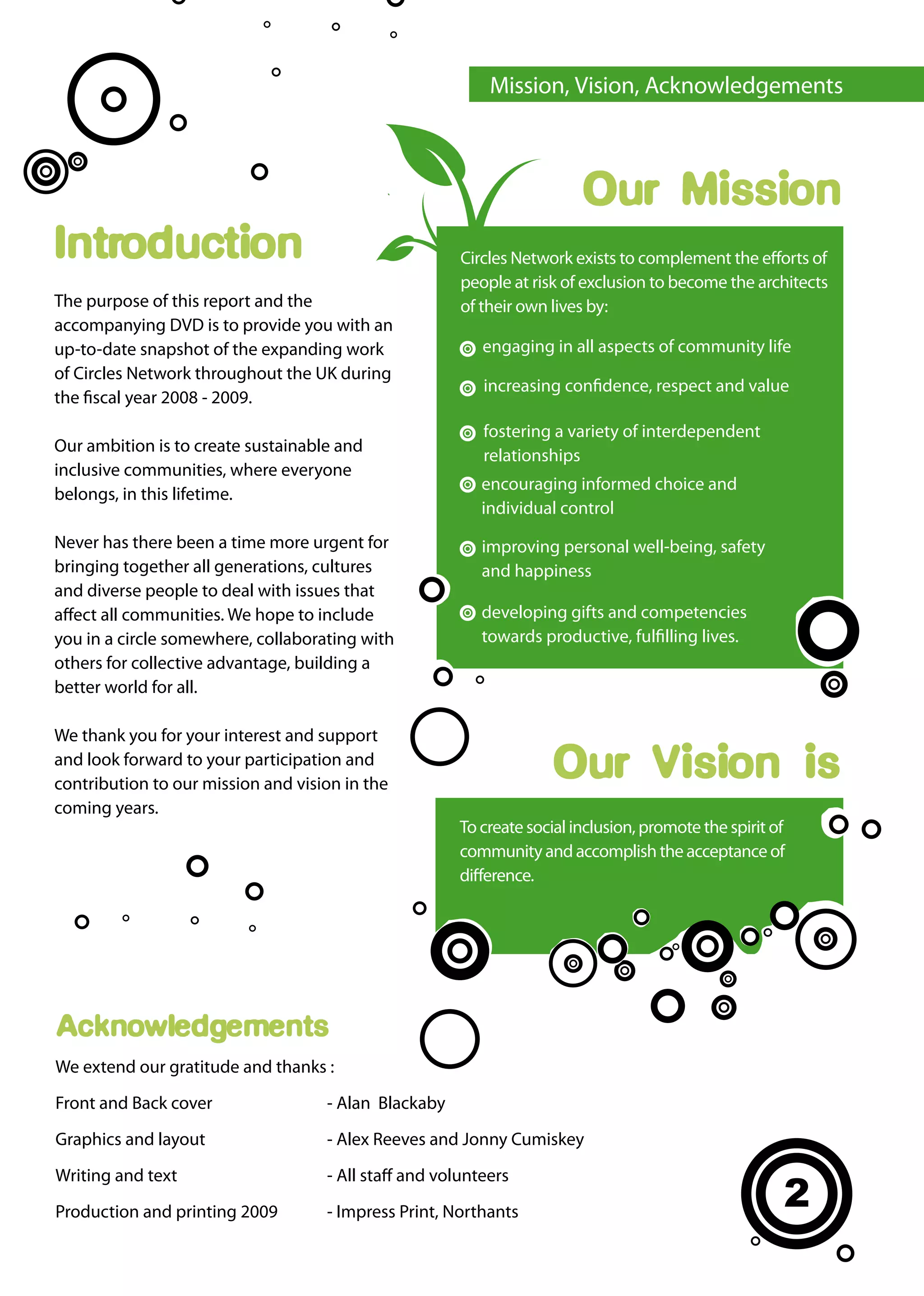 Mission, Vision, Acknowledgements



                                                                        Our Mission
Introduction                                           Circles Network exists to complement the efforts of
                                                       people at risk of exclusion to become the architects
The purpose of this report and the                     of their own lives by:
accompanying DVD is to provide you with an
up-to-date snapshot of the expanding work                 engaging in all aspects of community life
of Circles Network throughout the UK during
                                                          increasing confidence, respect and value
the fiscal year 2008 - 2009.
                                                          fostering a variety of interdependent
Our ambition is to create sustainable and
                                                          relationships
inclusive communities, where everyone
                                                          encouraging informed choice and
belongs, in this lifetime.
                                                          individual control
Never has there been a time more urgent for               improving personal well-being, safety
bringing together all generations, cultures               and happiness
and diverse people to deal with issues that
affect all communities. We hope to include                developing gifts and competencies
you in a circle somewhere, collaborating with             towards productive, fulfilling lives.
others for collective advantage, building a
better world for all.

We thank you for your interest and support
and look forward to your participation and
contribution to our mission and vision in the
                                                                   Our Vision is
coming years.
                                                      To create social inclusion, promote the spirit of
                                                      community and accomplish the acceptance of
                                                      difference.




Acknowledgements
We extend our gratitude and thanks :

Front and Back cover                - Alan Blackaby

Graphics and layout                 - Alex Reeves and Jonny Cumiskey

Writing and text                    - All staff and volunteers

Production and printing 2009        - Impress Print, Northants
                                                                                                      2
 