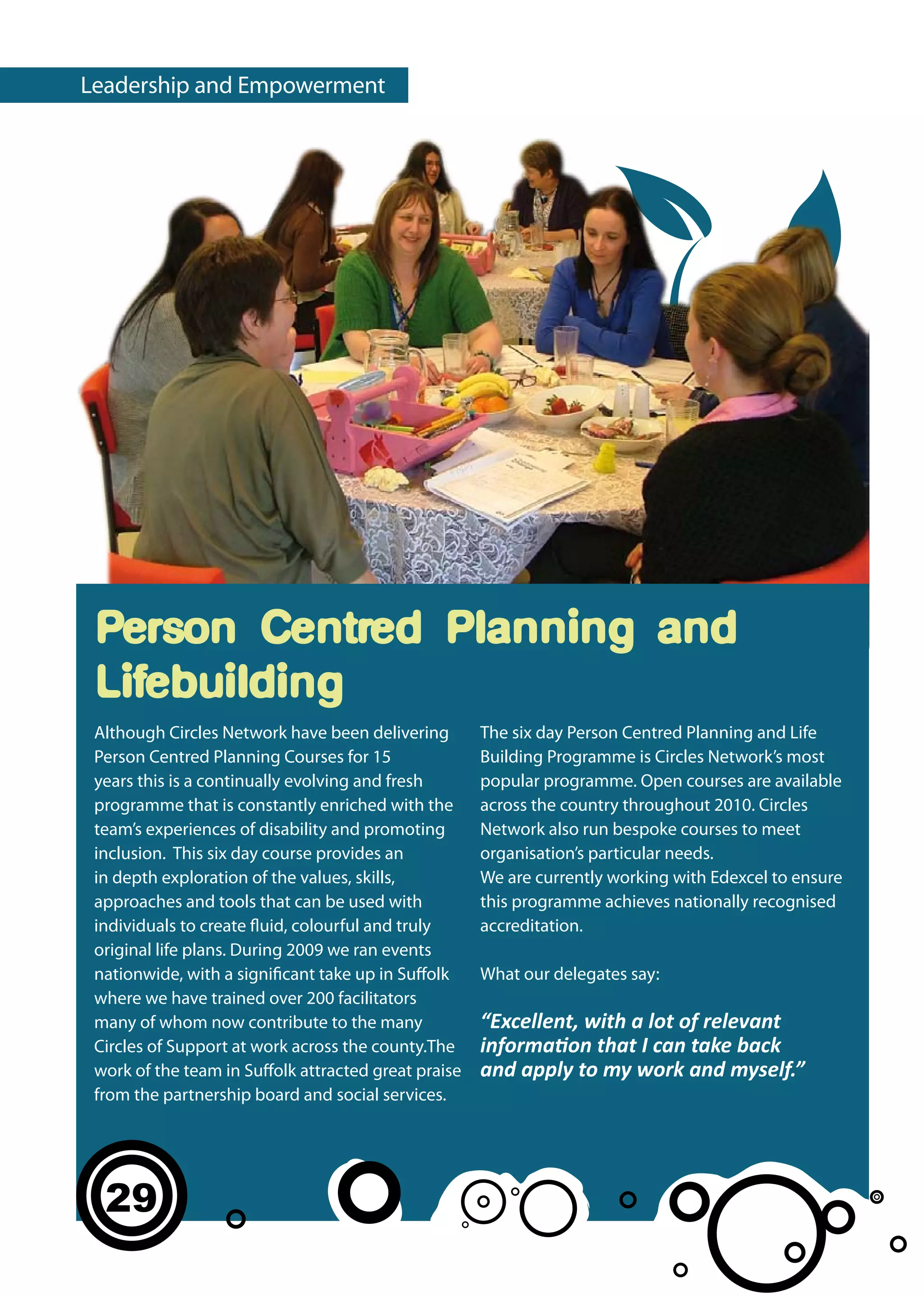 Leadership and Empowerment




 Person Centred Planning and
 Lifebuilding
 Although Circles Network have been delivering        The six day Person Centred Planning and Life
 Person Centred Planning Courses for 15               Building Programme is Circles Network’s most
 years this is a continually evolving and fresh       popular programme. Open courses are available
 programme that is constantly enriched with the       across the country throughout 2010. Circles
 team’s experiences of disability and promoting       Network also run bespoke courses to meet
 inclusion. This six day course provides an           organisation’s particular needs.
 in depth exploration of the values, skills,          We are currently working with Edexcel to ensure
 approaches and tools that can be used with           this programme achieves nationally recognised
 individuals to create fluid, colourful and truly     accreditation.
 original life plans. During 2009 we ran events
 nationwide, with a significant take up in Suffolk    What our delegates say:
 where we have trained over 200 facilitators
 many of whom now contribute to the many              “Excellent, with a lot of relevant
 Circles of Support at work across the county.The     information that I can take back
 work of the team in Suffolk attracted great praise   and apply to my work and myself.”
 from the partnership board and social services.




  29
 