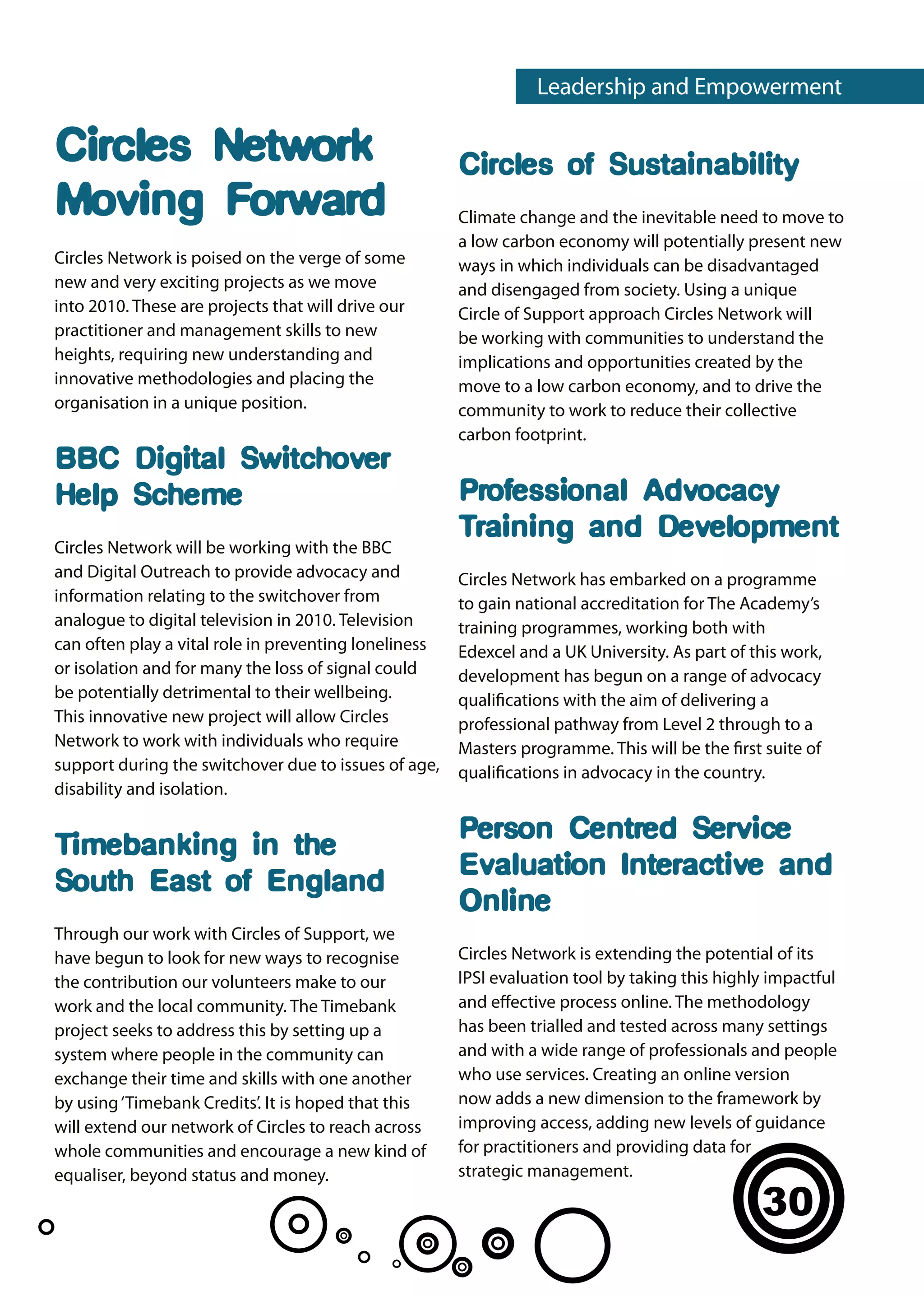 Leadership and Empowerment

Circles Network                                        Circles of Sustainability
Moving Forward                                         Climate change and the inevitable need to move to
                                                       a low carbon economy will potentially present new
Circles Network is poised on the verge of some         ways in which individuals can be disadvantaged
new and very exciting projects as we move              and disengaged from society. Using a unique
into 2010. These are projects that will drive our      Circle of Support approach Circles Network will
practitioner and management skills to new              be working with communities to understand the
heights, requiring new understanding and               implications and opportunities created by the
innovative methodologies and placing the               move to a low carbon economy, and to drive the
organisation in a unique position.                     community to work to reduce their collective
                                                       carbon footprint.
BBC Digital Switchover
Help Scheme                                            Professional Advocacy
                                                       Training and Development
Circles Network will be working with the BBC
and Digital Outreach to provide advocacy and           Circles Network has embarked on a programme
information relating to the switchover from            to gain national accreditation for The Academy’s
analogue to digital television in 2010. Television     training programmes, working both with
can often play a vital role in preventing loneliness   Edexcel and a UK University. As part of this work,
or isolation and for many the loss of signal could     development has begun on a range of advocacy
be potentially detrimental to their wellbeing.         qualifications with the aim of delivering a
This innovative new project will allow Circles         professional pathway from Level 2 through to a
Network to work with individuals who require           Masters programme. This will be the first suite of
support during the switchover due to issues of age,    qualifications in advocacy in the country.
disability and isolation.

                                                       Person Centred Service
Timebanking in the
                                                       Evaluation Interactive and
South East of England
                                                       Online
Through our work with Circles of Support, we
have begun to look for new ways to recognise           Circles Network is extending the potential of its
the contribution our volunteers make to our            IPSI evaluation tool by taking this highly impactful
work and the local community. The Timebank             and effective process online. The methodology
project seeks to address this by setting up a          has been trialled and tested across many settings
system where people in the community can               and with a wide range of professionals and people
exchange their time and skills with one another        who use services. Creating an online version
by using ‘Timebank Credits’. It is hoped that this     now adds a new dimension to the framework by
will extend our network of Circles to reach across     improving access, adding new levels of guidance
whole communities and encourage a new kind of          for practitioners and providing data for
equaliser, beyond status and money.                    strategic management.

                                                                                                30
 