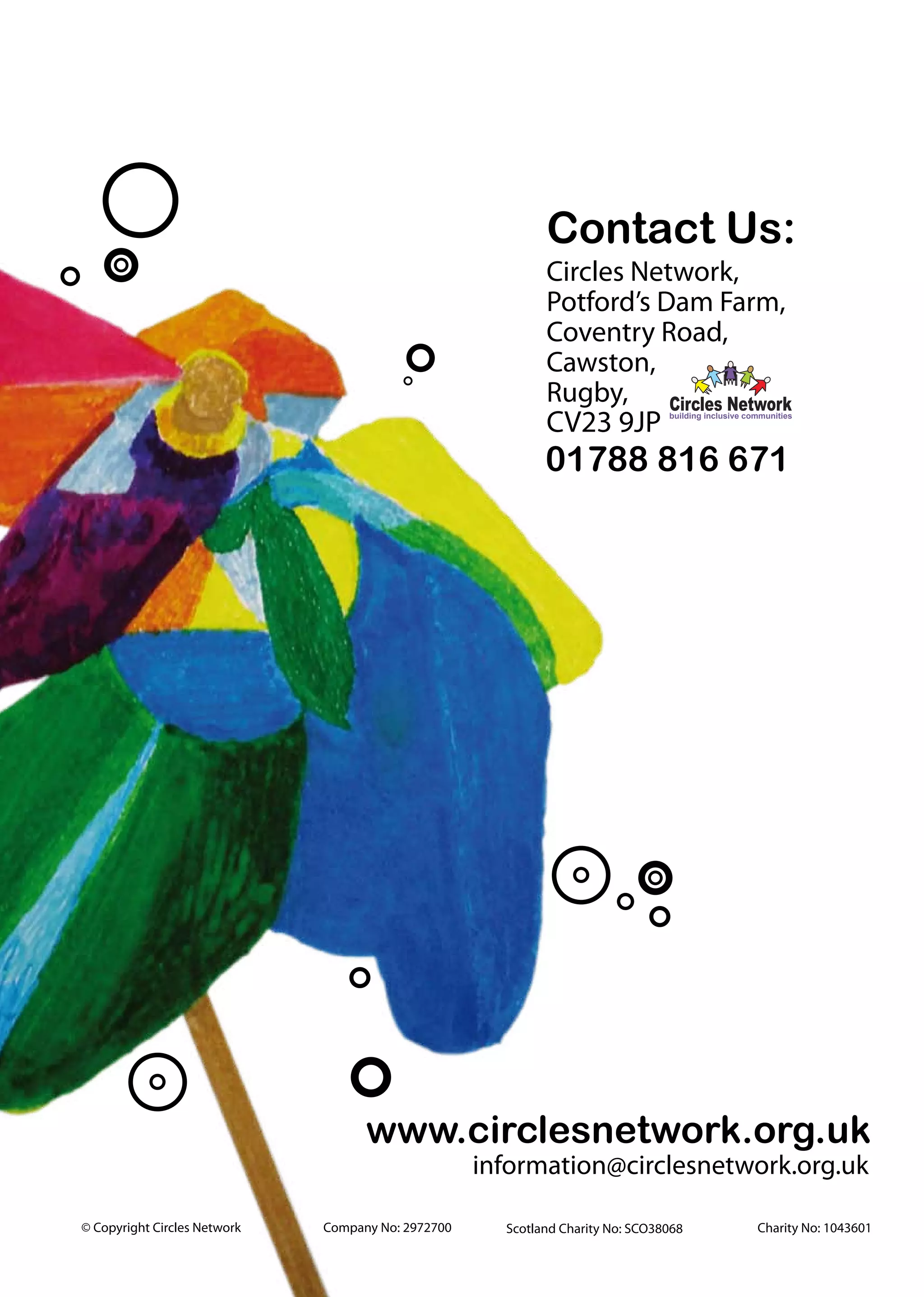 Contact Us:
                                                            Circles Network,
                                                            Potford’s Dam Farm,
                                                            Coventry Road,
                                                            Cawston,
                                                            Rugby, Circles Network
                                                            CV23 9JP            building inclusive communities




                                                            01788 816 671




                                    www.circlesnetwork.org.uk
                                                    information@circlesnetwork.org.uk

© Copyright Circles Network   Company No: 2972700     Scotland Charity No: SCO38068                  Charity No: 1043601
 