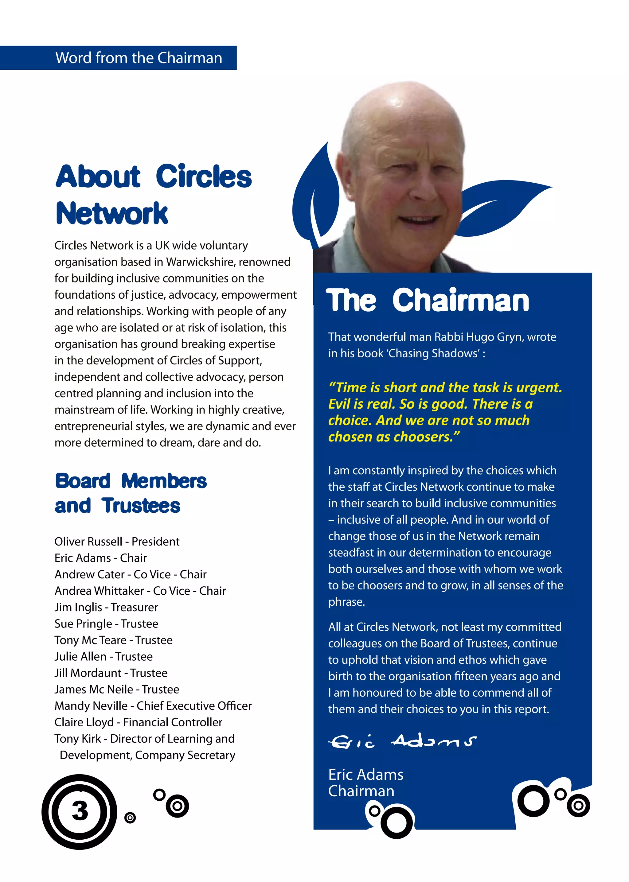 Word from the Chairman




About Circles
Network
Circles Network is a UK wide voluntary
organisation based in Warwickshire, renowned
for building inclusive communities on the
foundations of justice, advocacy, empowerment
and relationships. Working with people of any        The Chairman
age who are isolated or at risk of isolation, this
                                                     That wonderful man Rabbi Hugo Gryn, wrote
organisation has ground breaking expertise
                                                     in his book ‘Chasing Shadows’ :
in the development of Circles of Support,
independent and collective advocacy, person
centred planning and inclusion into the              “Time is short and the task is urgent.
mainstream of life. Working in highly creative,      Evil is real. So is good. There is a
entrepreneurial styles, we are dynamic and ever      choice. And we are not so much
more determined to dream, dare and do.               chosen as choosers.”

                                                     I am constantly inspired by the choices which
Board Members                                        the staff at Circles Network continue to make
and Trustees                                         in their search to build inclusive communities
                                                     – inclusive of all people. And in our world of
Oliver Russell - President                           change those of us in the Network remain
Eric Adams - Chair                                   steadfast in our determination to encourage
Andrew Cater - Co Vice - Chair                       both ourselves and those with whom we work
Andrea Whittaker - Co Vice - Chair                   to be choosers and to grow, in all senses of the
Jim Inglis - Treasurer                               phrase.
Sue Pringle - Trustee                                All at Circles Network, not least my committed
Tony Mc Teare - Trustee                              colleagues on the Board of Trustees, continue
Julie Allen - Trustee                                to uphold that vision and ethos which gave
Jill Mordaunt - Trustee                              birth to the organisation fifteen years ago and
James Mc Neile - Trustee                             I am honoured to be able to commend all of
Mandy Neville - Chief Executive Officer              them and their choices to you in this report.
Claire Lloyd - Financial Controller
Tony Kirk - Director of Learning and
 Development, Company Secretary
                                                     Eric Adams
                                                     Chairman
   3
 