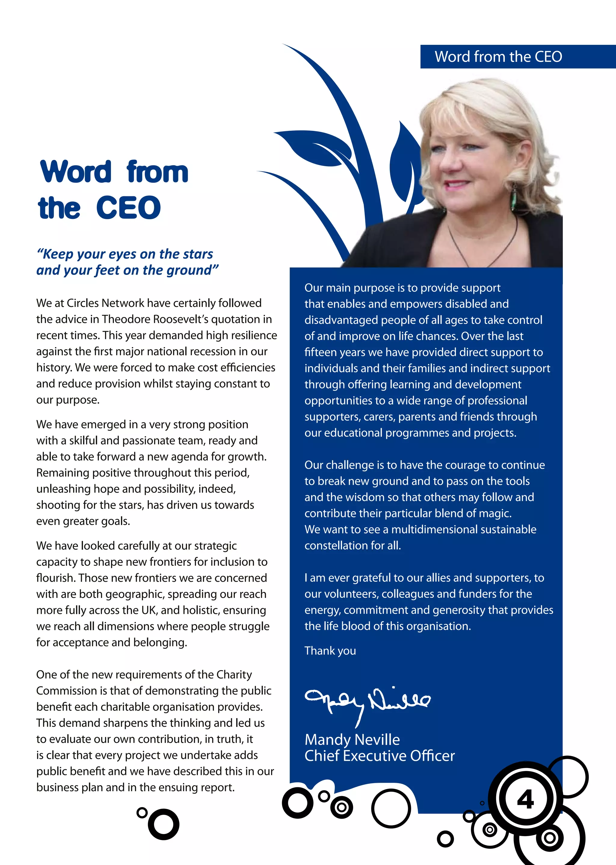 Word from the CEO




Word from
the CEO
“Keep your eyes on the stars
and your feet on the ground”
                                                    Our main purpose is to provide support
We at Circles Network have certainly followed       that enables and empowers disabled and
the advice in Theodore Roosevelt’s quotation in     disadvantaged people of all ages to take control
recent times. This year demanded high resilience    of and improve on life chances. Over the last
against the first major national recession in our   fifteen years we have provided direct support to
history. We were forced to make cost efficiencies   individuals and their families and indirect support
and reduce provision whilst staying constant to     through offering learning and development
our purpose.                                        opportunities to a wide range of professional
                                                    supporters, carers, parents and friends through
We have emerged in a very strong position
                                                    our educational programmes and projects.
with a skilful and passionate team, ready and
able to take forward a new agenda for growth.
                                                    Our challenge is to have the courage to continue
Remaining positive throughout this period,
                                                    to break new ground and to pass on the tools
unleashing hope and possibility, indeed,
                                                    and the wisdom so that others may follow and
shooting for the stars, has driven us towards
                                                    contribute their particular blend of magic.
even greater goals.
                                                    We want to see a multidimensional sustainable
We have looked carefully at our strategic           constellation for all.
capacity to shape new frontiers for inclusion to
flourish. Those new frontiers we are concerned      I am ever grateful to our allies and supporters, to
with are both geographic, spreading our reach       our volunteers, colleagues and funders for the
more fully across the UK, and holistic, ensuring    energy, commitment and generosity that provides
we reach all dimensions where people struggle       the life blood of this organisation.
for acceptance and belonging.
                                                    Thank you
One of the new requirements of the Charity
Commission is that of demonstrating the public
benefit each charitable organisation provides.
This demand sharpens the thinking and led us
to evaluate our own contribution, in truth, it      Mandy Neville
is clear that every project we undertake adds       Chief Executive Officer
public benefit and we have described this in our
business plan and in the ensuing report.
                                                                                               4
                                                                                               3
 