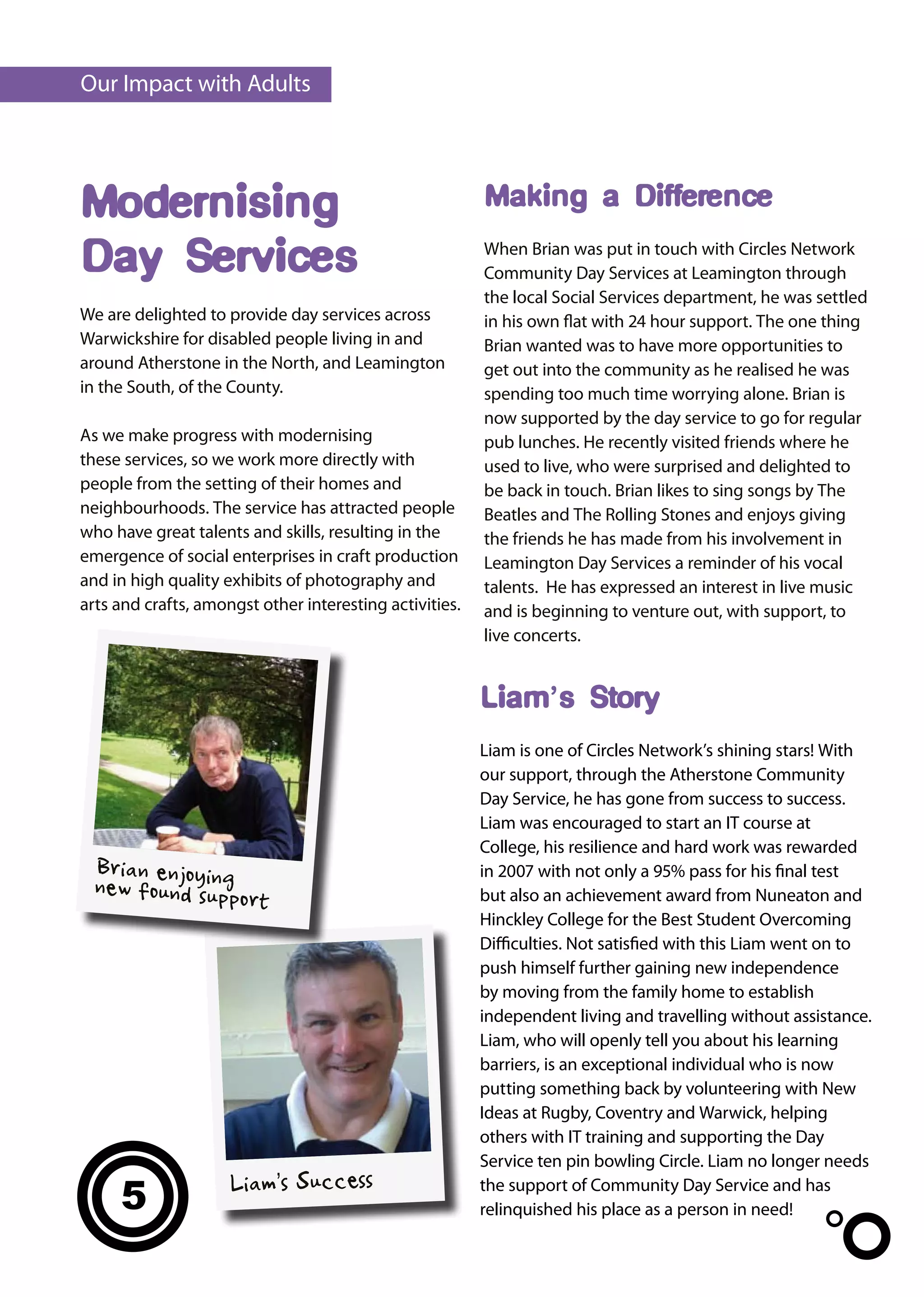 Our Impact with Adults




Modernising                                              Making a Difference

Day Services                                             When Brian was put in touch with Circles Network
                                                         Community Day Services at Leamington through
                                                         the local Social Services department, he was settled
We are delighted to provide day services across          in his own flat with 24 hour support. The one thing
Warwickshire for disabled people living in and           Brian wanted was to have more opportunities to
around Atherstone in the North, and Leamington           get out into the community as he realised he was
in the South, of the County.                             spending too much time worrying alone. Brian is
                                                         now supported by the day service to go for regular
As we make progress with modernising                     pub lunches. He recently visited friends where he
these services, so we work more directly with            used to live, who were surprised and delighted to
people from the setting of their homes and               be back in touch. Brian likes to sing songs by The
neighbourhoods. The service has attracted people         Beatles and The Rolling Stones and enjoys giving
who have great talents and skills, resulting in the      the friends he has made from his involvement in
emergence of social enterprises in craft production      Leamington Day Services a reminder of his vocal
and in high quality exhibits of photography and          talents. He has expressed an interest in live music
arts and crafts, amongst other interesting activities.   and is beginning to venture out, with support, to
                                                         live concerts.


                                                         Liam’s Story
                                                         Liam is one of Circles Network’s shining stars! With
                                                         our support, through the Atherstone Community
                                                         Day Service, he has gone from success to success.
                                                         Liam was encouraged to start an IT course at
                                                         College, his resilience and hard work was rewarded
  Brian enjoying                                         in 2007 with not only a 95% pass for his final test
  new found suppo                                        but also an achievement award from Nuneaton and
                  r      t
                                                         Hinckley College for the Best Student Overcoming
                                                         Difficulties. Not satisfied with this Liam went on to
                                                         push himself further gaining new independence
                                                         by moving from the family home to establish
                                                         independent living and travelling without assistance.
                                                         Liam, who will openly tell you about his learning
                                                         barriers, is an exceptional individual who is now
                                                         putting something back by volunteering with New
                                                         Ideas at Rugby, Coventry and Warwick, helping
                                                         others with IT training and supporting the Day
                                                         Service ten pin bowling Circle. Liam no longer needs
                     Liam’s Success
     5                                                   the support of Community Day Service and has
                                                         relinquished his place as a person in need!
 