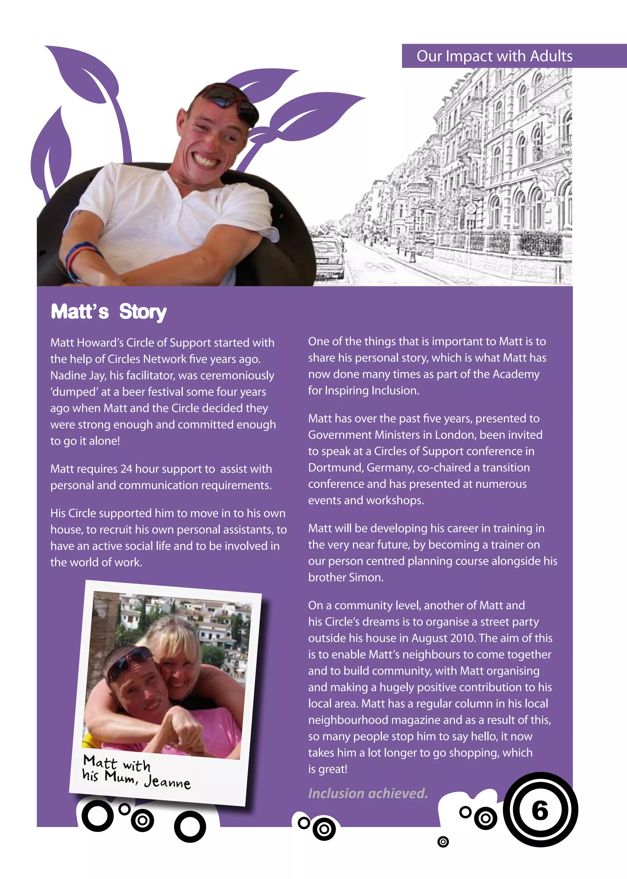 Our Impact with Adults




Matt’s Story
Matt Howard’s Circle of Support started with        One of the things that is important to Matt is to
the help of Circles Network five years ago.         share his personal story, which is what Matt has
Nadine Jay, his facilitator, was ceremoniously      now done many times as part of the Academy
‘dumped’ at a beer festival some four years         for Inspiring Inclusion.
ago when Matt and the Circle decided they
were strong enough and committed enough             Matt has over the past five years, presented to
to go it alone!                                     Government Ministers in London, been invited
                                                    to speak at a Circles of Support conference in
Matt requires 24 hour support to assist with        Dortmund, Germany, co-chaired a transition
personal and communication requirements.            conference and has presented at numerous
                                                    events and workshops.
His Circle supported him to move in to his own
house, to recruit his own personal assistants, to   Matt will be developing his career in training in
have an active social life and to be involved in    the very near future, by becoming a trainer on
the world of work.                                  our person centred planning course alongside his
                                                    brother Simon.

                                                    On a community level, another of Matt and
                                                    his Circle’s dreams is to organise a street party
                                                    outside his house in August 2010. The aim of this
                                                    is to enable Matt’s neighbours to come together
                                                    and to build community, with Matt organising
                                                    and making a hugely positive contribution to his
                                                    local area. Matt has a regular column in his local
                                                    neighbourhood magazine and as a result of this,
                                                    so many people stop him to say hello, it now
                                                    takes him a lot longer to go shopping, which
      Matt wit
      his Mum, h eann
               J
                                                    is great!
                      e
                                                    Inclusion achieved.
                                                                                                 6
 