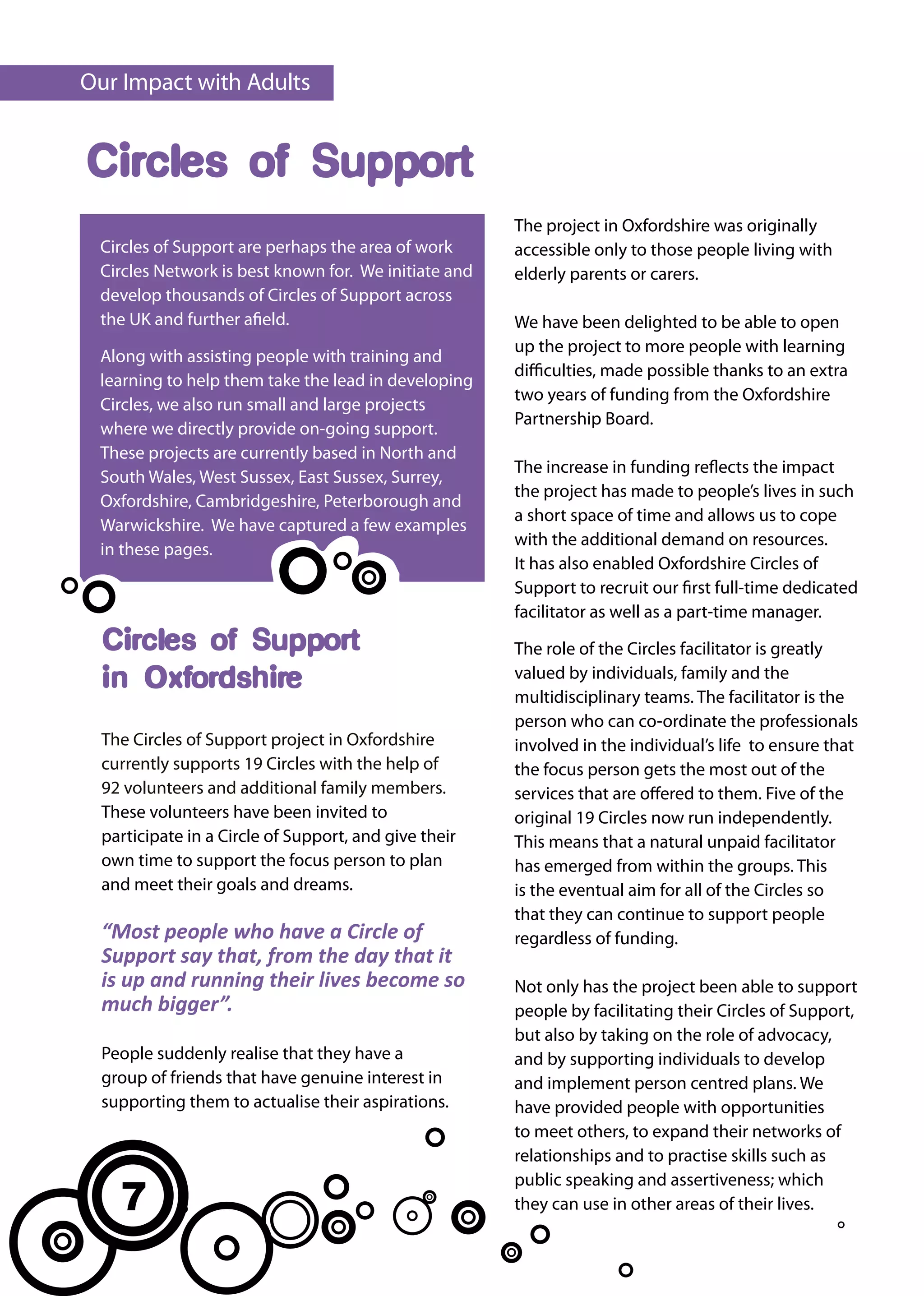 Our Impact with Adults


Circles of Support
                                                       The project in Oxfordshire was originally
 Circles of Support are perhaps the area of work       accessible only to those people living with
 Circles Network is best known for. We initiate and    elderly parents or carers.
 develop thousands of Circles of Support across
 the UK and further afield.                            We have been delighted to be able to open
                                                       up the project to more people with learning
 Along with assisting people with training and
                                                       difficulties, made possible thanks to an extra
 learning to help them take the lead in developing
                                                       two years of funding from the Oxfordshire
 Circles, we also run small and large projects
                                                       Partnership Board.
 where we directly provide on-going support.
 These projects are currently based in North and
                                                       The increase in funding reflects the impact
 South Wales, West Sussex, East Sussex, Surrey,
                                                       the project has made to people’s lives in such
 Oxfordshire, Cambridgeshire, Peterborough and
                                                       a short space of time and allows us to cope
 Warwickshire. We have captured a few examples
                                                       with the additional demand on resources.
 in these pages.
                                                       It has also enabled Oxfordshire Circles of
                                                       Support to recruit our first full-time dedicated
                                                       facilitator as well as a part-time manager.
  Circles of Support                                   The role of the Circles facilitator is greatly
                                                       valued by individuals, family and the
  in Oxfordshire                                       multidisciplinary teams. The facilitator is the
                                                       person who can co-ordinate the professionals
  The Circles of Support project in Oxfordshire        involved in the individual’s life to ensure that
  currently supports 19 Circles with the help of       the focus person gets the most out of the
  92 volunteers and additional family members.         services that are offered to them. Five of the
  These volunteers have been invited to                original 19 Circles now run independently.
  participate in a Circle of Support, and give their   This means that a natural unpaid facilitator
  own time to support the focus person to plan         has emerged from within the groups. This
  and meet their goals and dreams.                     is the eventual aim for all of the Circles so
                                                       that they can continue to support people
  “Most people who have a Circle of                    regardless of funding.
  Support say that, from the day that it
  is up and running their lives become so              Not only has the project been able to support
  much bigger”.                                        people by facilitating their Circles of Support,
                                                       but also by taking on the role of advocacy,
  People suddenly realise that they have a             and by supporting individuals to develop
  group of friends that have genuine interest in       and implement person centred plans. We
  supporting them to actualise their aspirations.      have provided people with opportunities
                                                       to meet others, to expand their networks of
                                                       relationships and to practise skills such as

    7
                                                       public speaking and assertiveness; which
                                                       they can use in other areas of their lives.
 