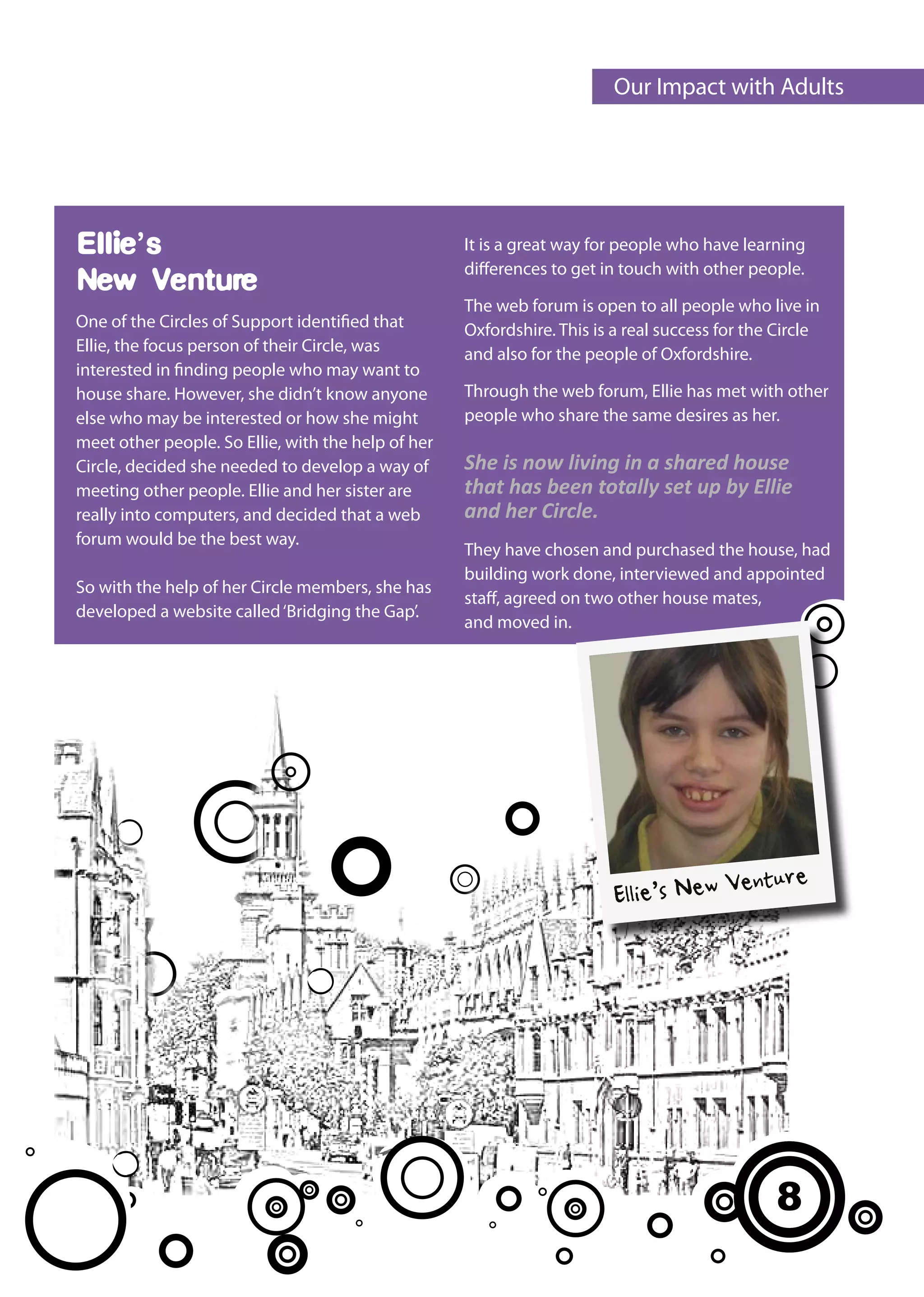 Our Impact with Adults




Ellie’s                                             It is a great way for people who have learning
                                                    differences to get in touch with other people.
New Venture
                                                    The web forum is open to all people who live in
One of the Circles of Support identified that       Oxfordshire. This is a real success for the Circle
Ellie, the focus person of their Circle, was        and also for the people of Oxfordshire.
interested in finding people who may want to
house share. However, she didn’t know anyone        Through the web forum, Ellie has met with other
else who may be interested or how she might         people who share the same desires as her.
meet other people. So Ellie, with the help of her
Circle, decided she needed to develop a way of      She is now living in a shared house
meeting other people. Ellie and her sister are      that has been totally set up by Ellie
really into computers, and decided that a web       and her Circle.
forum would be the best way.
                                                    They have chosen and purchased the house, had
                                                    building work done, interviewed and appointed
So with the help of her Circle members, she has
                                                    staff, agreed on two other house mates,
developed a website called ‘Bridging the Gap’.
                                                    and moved in.




                                                                                          enture
                                                                         Ellie’s New V




                                                                                               8
 