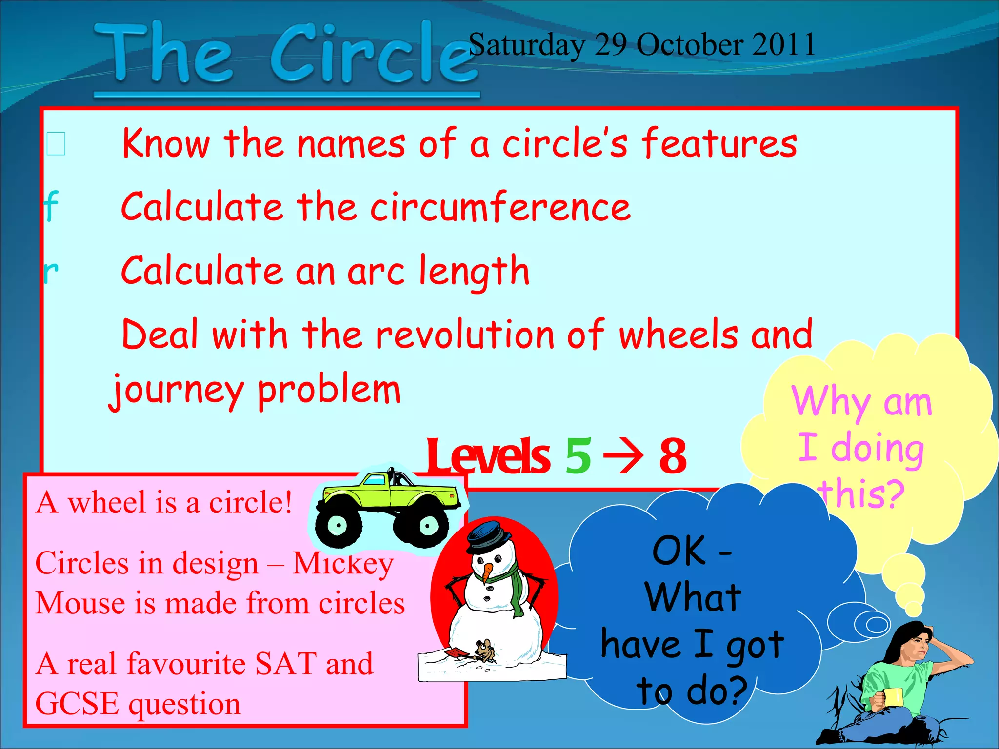 Know the names of a circle’s features Calculate the circumference  Calculate an arc length Deal with the revolution of wheels and journey problem Levels  5     8 Saturday 29 October 2011 Why am I doing this? A wheel is a circle! Circles in design – Mickey Mouse is made from circles A real favourite SAT and GCSE question OK - What have I got to do? 