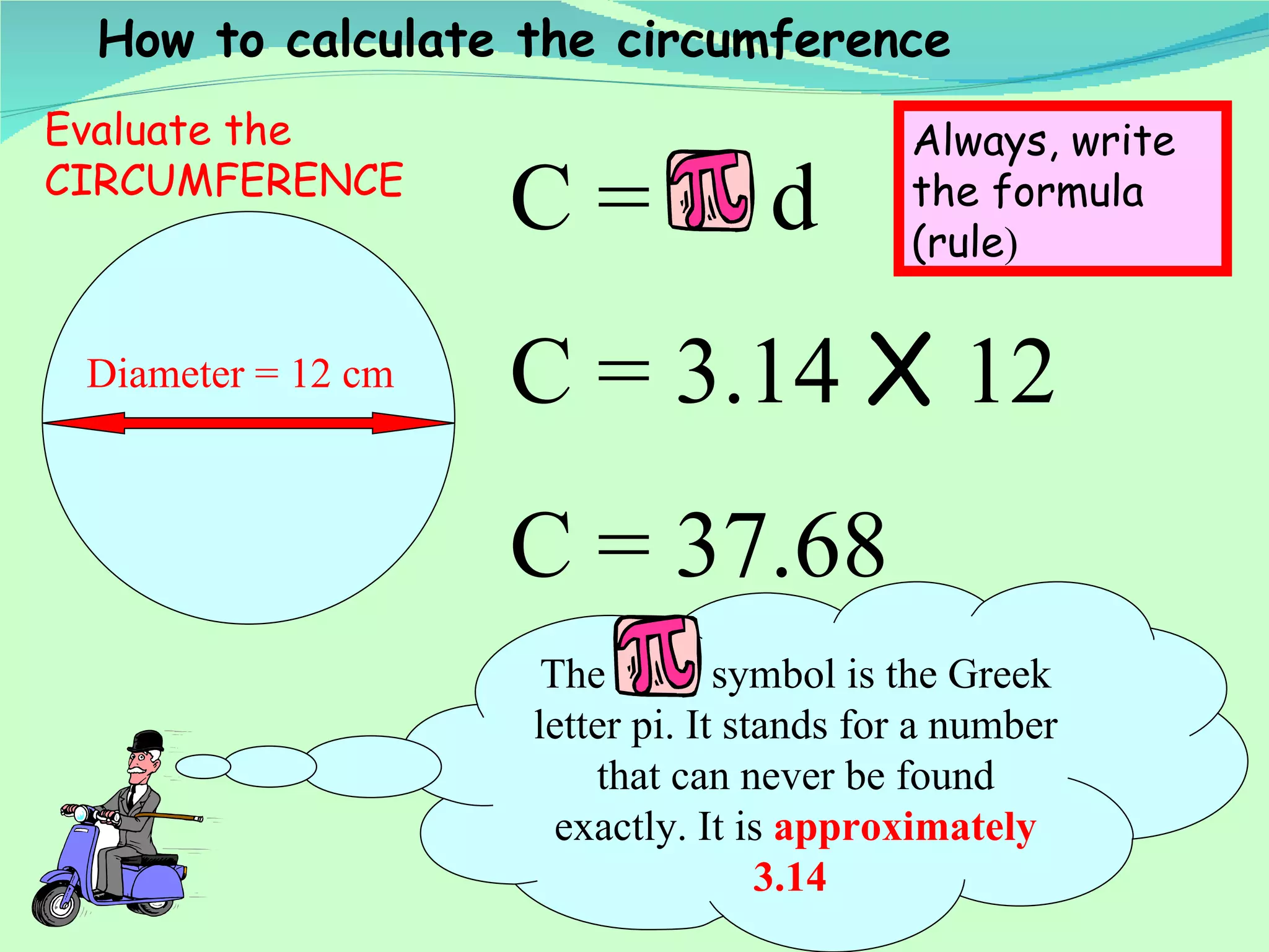 Diameter = 12 cm C =  d C = 3.14  X  12 C = 37.68 How to calculate the circumference The  symbol is the Greek letter pi. It stands for a number that can never be found exactly. It is  approximately 3.14   Evaluate the CIRCUMFERENCE Always, write the formula (rule ) 