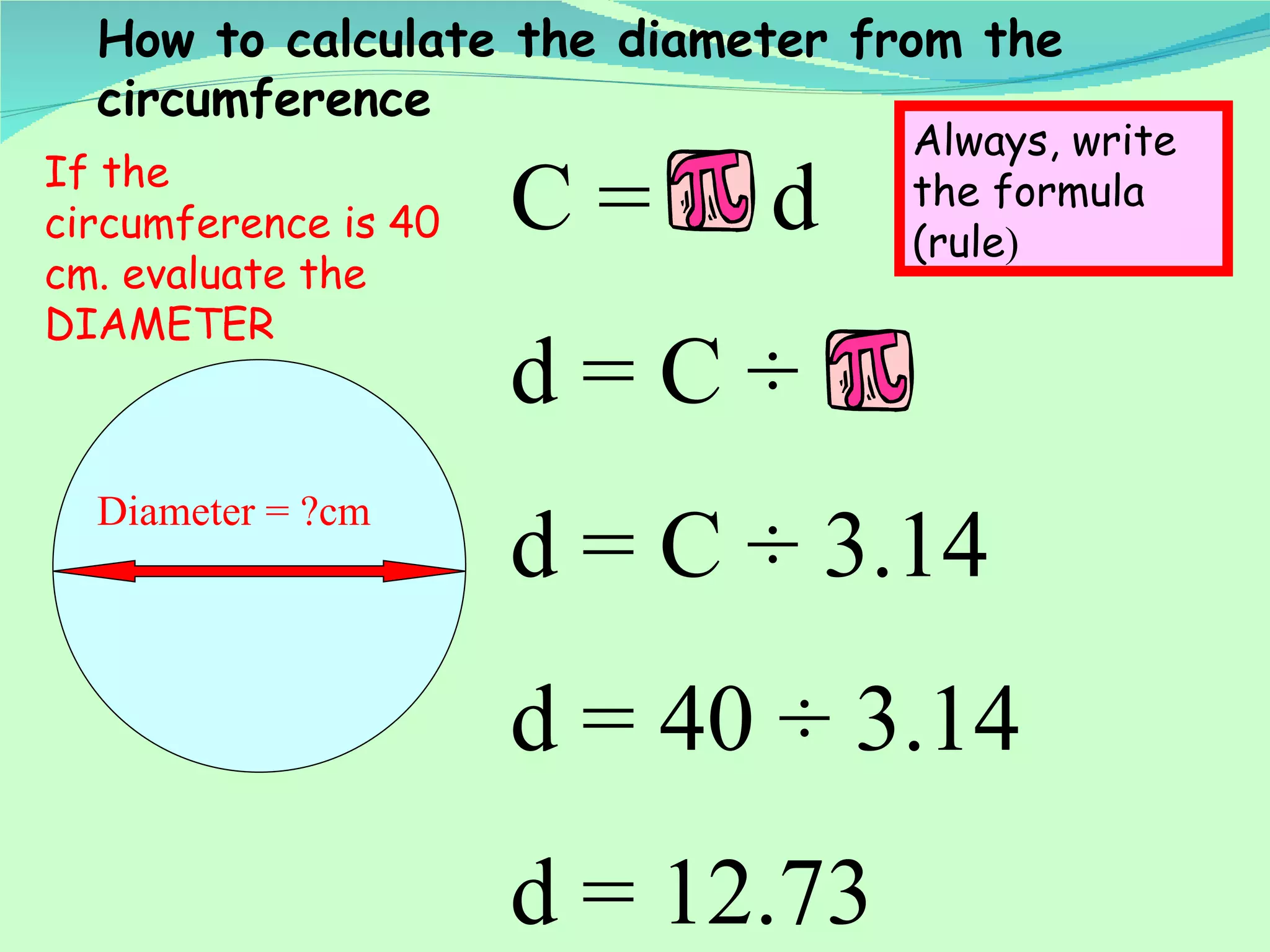 Diameter = ?cm C =  d d = C  ÷  d = C  ÷ 3.14 d = 40  ÷ 3.14 d = 12.73  How to calculate the diameter from the circumference If the circumference is 40 cm. evaluate the DIAMETER  Always, write the formula (rule ) 