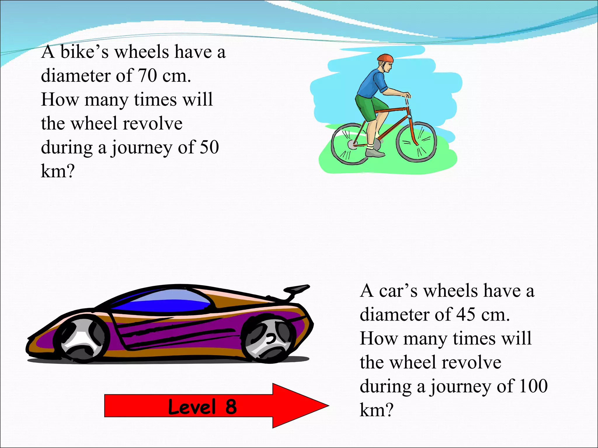 A car’s wheels have a diameter of 45 cm. How many times will the wheel revolve during a journey of 100 km? Level 8 A bike’s wheels have a diameter of 70 cm. How many times will the wheel revolve during a journey of 50 km? 