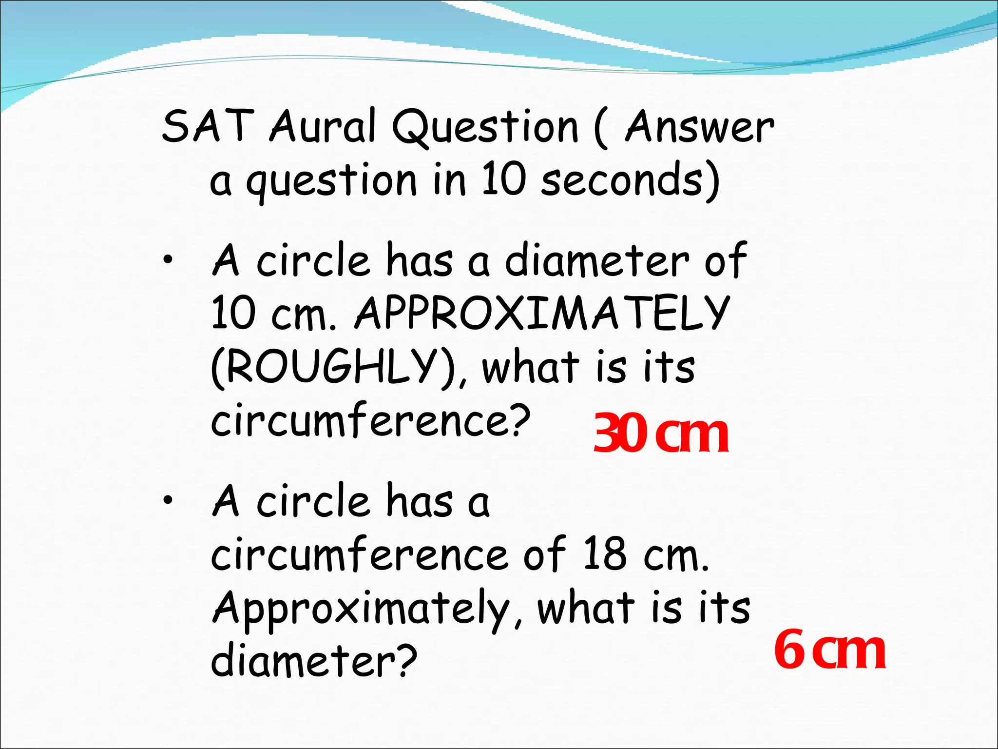 SAT Aural Question ( Answer a question in 10 seconds) A circle has a diameter of 10 cm. APPROXIMATELY (ROUGHLY), what is its circumference? A circle has a circumference of 18 cm. Approximately, what is its diameter? 30 cm 6 cm 
