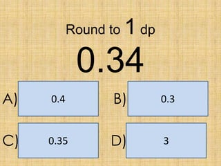 Round to

1 dp

0.34
A)

0.4

B)

0.3

C)

0.35

D)

3

 
