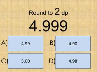 Round to

2 dp

4.999
A)

4.99

B)

4.90

C)

5.00

D)

4.98

 