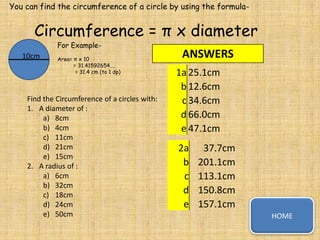 You can find the circumference of a circle by using the formula-

Circumference = π x diameter
For Example-

10cm

Area= π x 10
= 31.41592654....
= 31.4 cm (to 1 dp)

Find the Circumference of a circles with:
1. A diameter of :
a) 8cm
b) 4cm
c) 11cm
d) 21cm
e) 15cm
2. A radius of :
a) 6cm
b) 32cm
c) 18cm
d) 24cm
e) 50cm

ANSWERS
1a 25.1cm
b 12.6cm
c 34.6cm
d 66.0cm
e 47.1cm
2a
b
c
d
e

37.7cm
201.1cm
113.1cm
150.8cm
157.1cm
HOME

 
