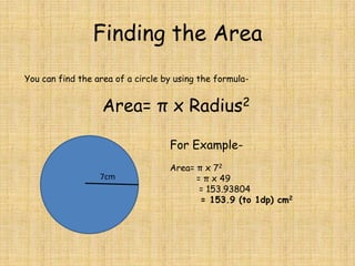 Finding the Area
You can find the area of a circle by using the formula-

Area= π x Radius2
For Example7cm

Area= π x 72
= π x 49
= 153.93804
= 153.9 (to 1dp) cm2

 