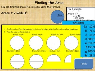 Finding the Area
You can find the area of a circle by using the formula-

Area= π x Radius2

7cm

For ExampleArea= π x 72
= π x 49
= 153.93804
= 153.9 (to 1dp) cm2

ANSWERS

2a
b
c
d
e
f
g
h
HOME

12.6
78.5
15.2
380.1
314.2
153.9
100.5
28.3

 