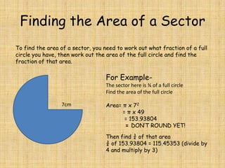 Finding the Area of a Sector
To find the area of a sector, you need to work out what fraction of a full
circle you have, then work out the area of the full circle and find the
fraction of that area.

For ExampleThe sector here is ¾ of a full circle
Find the area of the full circle
7cm

Area= π x 72
= π x 49
= 153.93804
= DON’T ROUND YET!
Then find ¾ of that area
¾ of 153.93804 = 115.45353 (divide by
4 and multiply by 3)

 