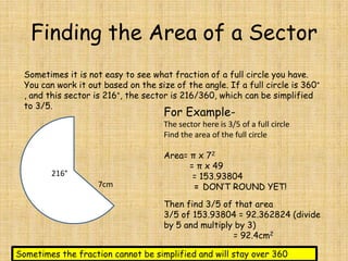 Finding the Area of a Sector
Sometimes it is not easy to see what fraction of a full circle you have.
You can work it out based on the size of the angle. If a full circle is 360°
, and this sector is 216°, the sector is 216/360, which can be simplified
to 3/5.

For Example-

The sector here is 3/5 of a full circle
Find the area of the full circle

216°
7cm

Area= π x 72
= π x 49
= 153.93804
= DON’T ROUND YET!
Then find 3/5 of that area
3/5 of 153.93804 = 92.362824 (divide
by 5 and multiply by 3)
= 92.4cm2

Sometimes the fraction cannot be simplified and will stay over 360

 