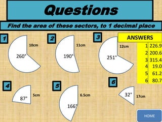 Questions
Find the area of these sectors, to 1 decimal place
1

3

2
10cm

11cm

260°

190°

4

12cm

251°

6

5
87°

ANSWERS

5cm

6.5cm

32°

1
2
3
4
5
6

226.9
200.6
315.4
19.0
61.2
80.7

17cm

166°
HOME

 