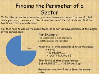 Finding the Perimeter of a
Sector

To find the perimeter of a sector, you need to work out what fraction of a full
circle you have, then work out the circumference of the full circle and find the
fraction of that circumference.

You then need to add on the radius twice, as so far you have worked out the length
of the curved edge

For Example-

The sector here is ¾ of a full circle
Find the area of the full circle
7cm

Area= π x 14 (the diameter is twice the radius)
= π x 49
= 43.982297......
= DON’T ROUND YET!
Then find ¾ of that circumference
¾ of 43.982297...... = 32.99 cm (2 dp)
Remember to add on 7 twice from the straight
sides

 