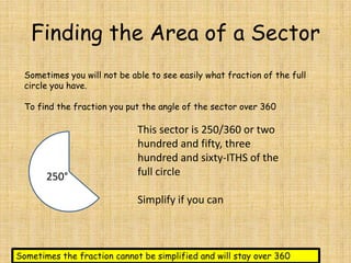 Finding the Area of a Sector
Sometimes you will not be able to see easily what fraction of the full
circle you have.
To find the fraction you put the angle of the sector over 360

250°

This sector is 250/360 or two
hundred and fifty, three
hundred and sixty-ITHS of the
full circle
Simplify if you can

Sometimes the fraction cannot be simplified and will stay over 360

 