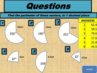 Questions
Find the perimeter of these sectors, to 1 decimal place

1

3

2
10cm

11cm

260°

190°

4

251°

6

5
87°

12cm

5cm

6.5cm

32°

ANSWERS
1
65.4
2
58.5
3
76.6
4
17.6
5
31.8
6
43.5

17cm

166°
HOME

 
