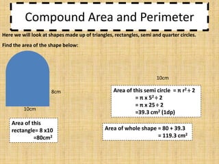 Compound Area and Perimeter
Here we will look at shapes made up of triangles, rectangles, semi and quarter circles.
Find the area of the shape below:

10cm
8cm
10cm

Area of this
rectangle= 8 x10
=80cm2

Area of this semi circle = π r2 ÷ 2
= π x 52 ÷ 2
= π x 25 ÷ 2
=39.3 cm2 (1dp)
Area of whole shape = 80 + 39.3
= 119.3 cm2

 