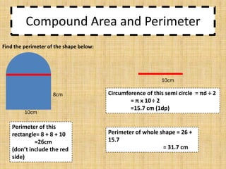 Compound Area and Perimeter
Find the perimeter of the shape below:

10cm
8cm
10cm

Perimeter of this
rectangle= 8 + 8 + 10
=26cm
(don’t include the red
side)

Circumference of this semi circle = πd ÷ 2
= π x 10 ÷ 2
=15.7 cm (1dp)

Perimeter of whole shape = 26 +
15.7
= 31.7 cm

 