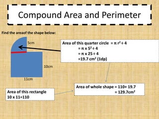 Compound Area and Perimeter
Find the areaof the shape below:

Area of this quarter circle = π r2 ÷ 4
= π x 52 ÷ 4
= π x 25 ÷ 4
=19.7 cm2 (1dp)

5cm

10cm
11cm

Area of this rectangle
10 x 11=110

Area of whole shape = 110+ 19.7
= 129.7cm2

 