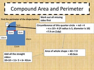 Compound Area and Perimeter
Work out all missing
Find the perimeter of the shape below: sides first
?

5cm
5cm

Circumference of this quarter circle = πd ÷ 4
= π x 10 ÷ 4 (if radius is 5, diameter is 10)
=7.9 cm (1dp)

6cm

10cm

10cm
11cm

Add all the straight
sides=
10+10 + 11+ 5 + 6= 42cm

Area of whole shape = 42+ 7.9
= 49.9cm

 