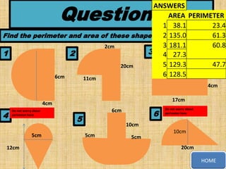 Questions

ANSWERS
AREA PERIMETER
1 38.1
23.4
2 135.0
61.3
Find the perimeter and area of these shapes, to 1 decimal place
3 181.1
60.8
2cm
3 4 27.3
1
2
12cm
10cm
5 129.3
47.7
20cm
6 128.5
6cm
11cm
4cm
17cm

4cm

4

Do not worry about
perimeter here

5cm
12cm

6

6cm

5

Do not worry about
perimeter here

10cm
5cm

5cm

10cm

20cm
HOME

 
