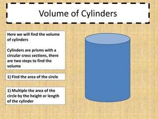 Volume of Cylinders
Here we will find the volume
of cylinders
Cylinders are prisms with a
circular cross sections, there
are two steps to find the
volume

1) Find the area of the circle
1) Multiple the area of the
circle by the height or length
of the cylinder

 