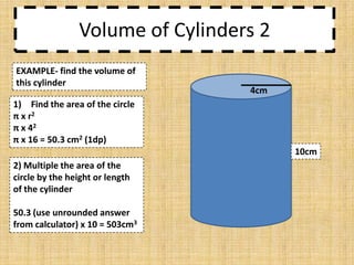 Volume of Cylinders 2
EXAMPLE- find the volume of
this cylinder

4cm

1) Find the area of the circle
π x r2
π x 42
π x 16 = 50.3 cm2 (1dp)
10cm
2) Multiple the area of the
circle by the height or length
of the cylinder
50.3 (use unrounded answer
from calculator) x 10 = 503cm3

 