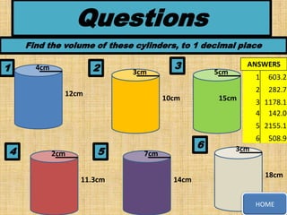 Questions
Find the volume of these cylinders, to 1 decimal place

1

2

4cm

3cm

3

ANSWERS

5cm

10cm

15cm

603.2

2

12cm

1

282.7

3 1178.1
4 142.0
5 2155.1

4

2cm

5
11.3cm

6

7cm
14cm

6

508.9

3cm
18cm

HOME

 